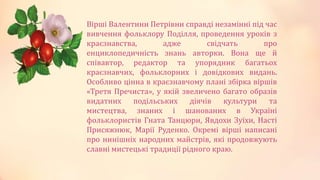Вірші Валентини Петрівни справді незамінні під час
вивчення фольклору Поділля, проведення уроків з
краєзнавства, адже свідчать про
енциклопедичність знань авторки. Вона ще й
співавтор, редактор та упорядник багатьох
краєзнавчих, фольклорних і довідкових видань.
Особливо цінна в краєзнавчому плані збірка віршів
«Третя Пречиста», у якій звеличено багато образів
видатних подільських діячів культури та
мистецтва, знаних і шанованих в Україні
фольклористів Гната Танцюри, Явдохи Зуїхи, Насті
Присяжнюк, Марії Руденко. Окремі вірші написані
про нинішніх народних майстрів, які продовжують
славні мистецькі традиції рідного краю.
 