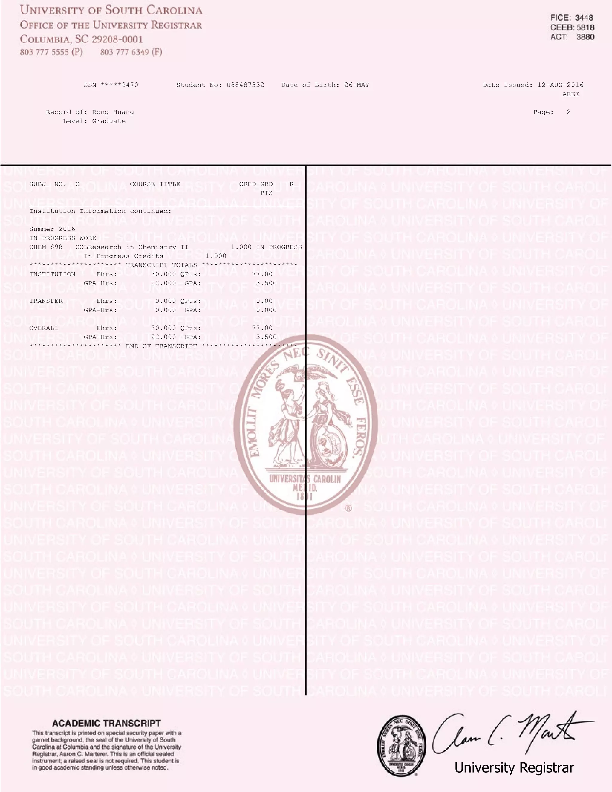 UniversityRegistrar
SSN *****9470 Student No: U88487332 Date of Birth: 26-MAY Date Issued: 12-AUG-2016
AEEE
Record of: Rong Huang Page: 2
Level: Graduate
SUBJ NO. C COURSE TITLE CRED GRD R
PTS
_________________________________________________________________
Institution Information continued:
Summer 2016
IN PROGRESS WORK
CHEM 898 COLResearch in Chemistry II 1.000 IN PROGRESS
In Progress Credits 1.000
********************** TRANSCRIPT TOTALS ***********************
INSTITUTION Ehrs: 30.000 QPts: 77.00
GPA-Hrs: 22.000 GPA: 3.500
TRANSFER Ehrs: 0.000 QPts: 0.00
GPA-Hrs: 0.000 GPA: 0.000
OVERALL Ehrs: 30.000 QPts: 77.00
GPA-Hrs: 22.000 GPA: 3.500
********************** END OF TRANSCRIPT ***********************
COPY
FROM
CERTIFIED
PDF
 