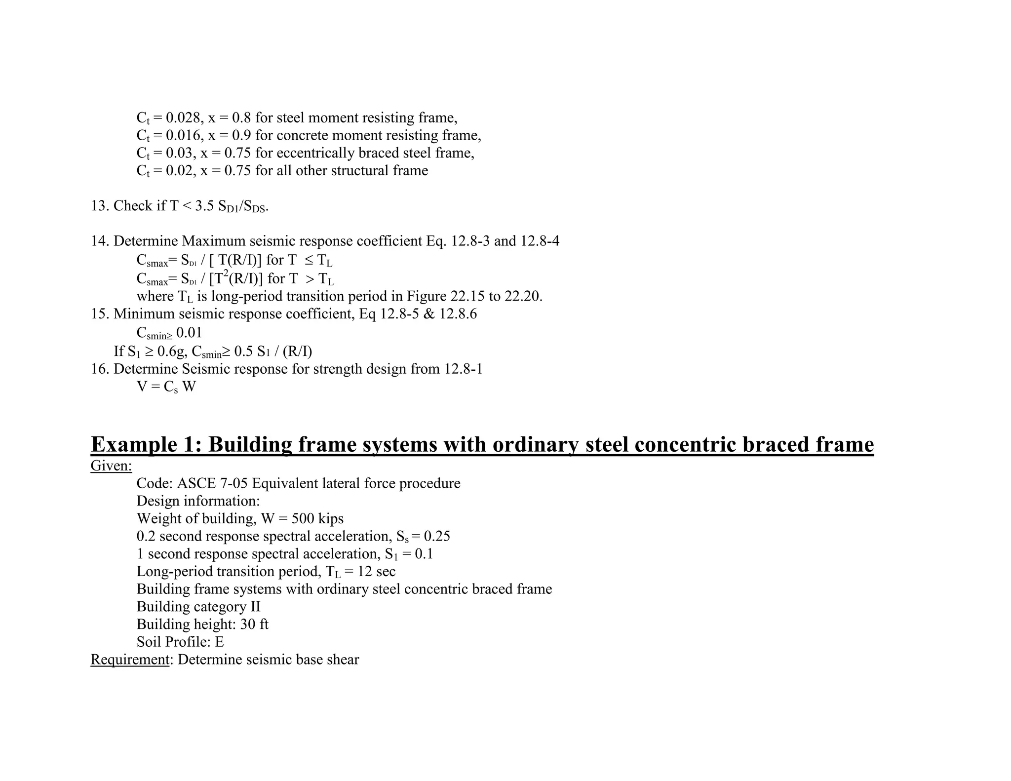 Ct = 0.028, x = 0.8 for steel moment resisting frame,
Ct = 0.016, x = 0.9 for concrete moment resisting frame,
Ct = 0.03, x = 0.75 for eccentrically braced steel frame,
Ct = 0.02, x = 0.75 for all other structural frame
13. Check if T < 3.5 SD1/SDS.
14. Determine Maximum seismic response coefficient Eq. 12.8-3 and 12.8-4
Csmax= SD1 / [ T(R/I)] for T TL
Csmax= SD1 / [T2
(R/I)] for T TL
where TL is long-period transition period in Figure 22.15 to 22.20.
15. Minimum seismic response coefficient, Eq 12.8-5 & 12.8.6
Csmin 0.01
If S1 0.6g, Csmin 0.5 S1 / (R/I)
16. Determine Seismic response for strength design from 12.8-1
V = Cs W
Example 1: Building frame systems with ordinary steel concentric braced frame
Given:
Code: ASCE 7-05 Equivalent lateral force procedure
Design information:
Weight of building, W = 500 kips
0.2 second response spectral acceleration, Ss = 0.25
1 second response spectral acceleration, S1 = 0.1
Long-period transition period, TL = 12 sec
Building frame systems with ordinary steel concentric braced frame
Building category II
Building height: 30 ft
Soil Profile: E
Requirement: Determine seismic base shear
 