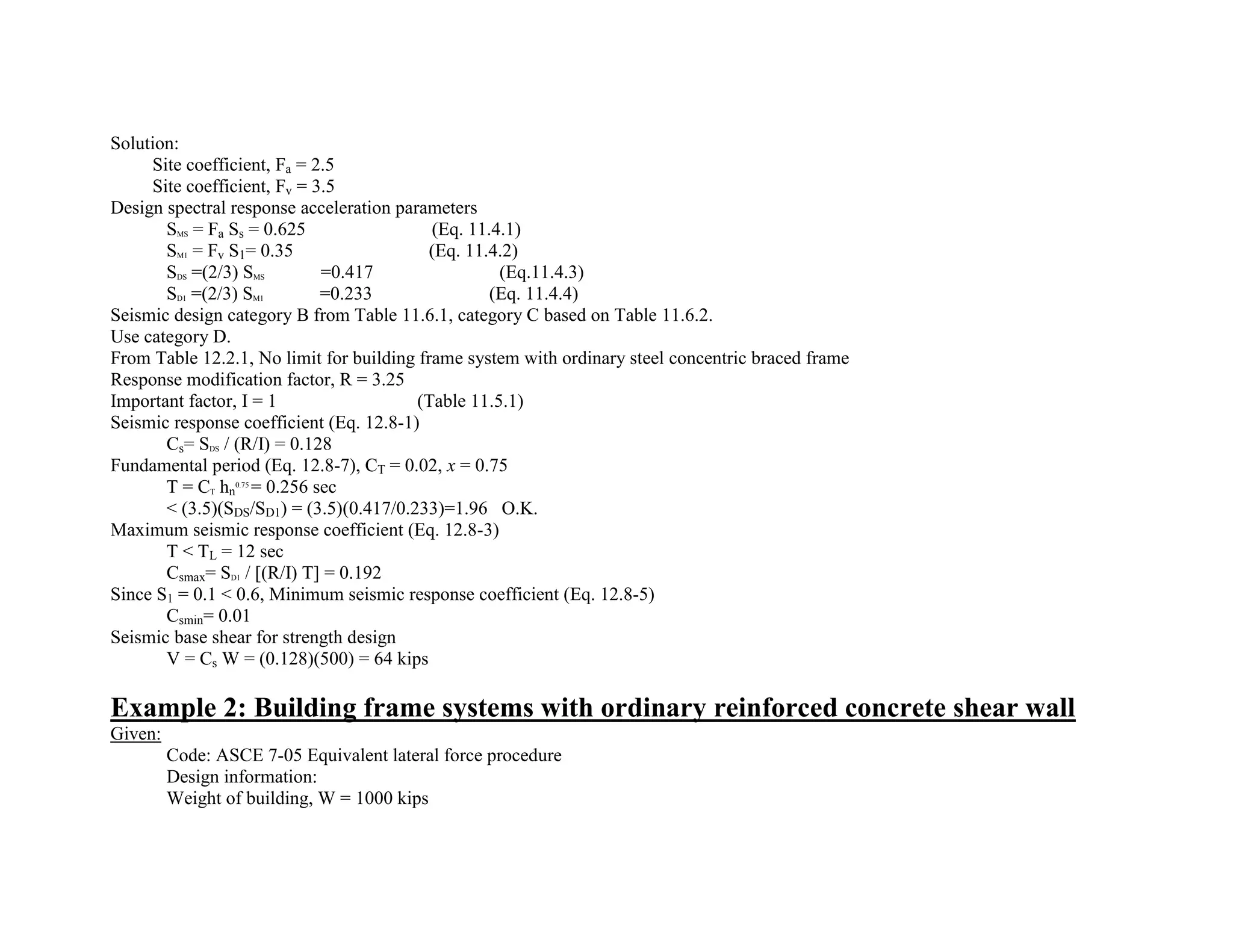 Solution:
Site coefficient, Fa = 2.5
Site coefficient, Fv = 3.5
Design spectral response acceleration parameters
SMS = Fa Ss = 0.625 (Eq. 11.4.1)
SM1 = Fv S1= 0.35 (Eq. 11.4.2)
SDS =(2/3) SMS =0.417 (Eq.11.4.3)
SD1 =(2/3) SM1 =0.233 (Eq. 11.4.4)
Seismic design category B from Table 11.6.1, category C based on Table 11.6.2.
Use category D.
From Table 12.2.1, No limit for building frame system with ordinary steel concentric braced frame
Response modification factor, R = 3.25
Important factor, I = 1 (Table 11.5.1)
Seismic response coefficient (Eq. 12.8-1)
Cs= SDS / (R/I) = 0.128
Fundamental period (Eq. 12.8-7), CT = 0.02, x = 0.75
T = CT hn
0.75
= 0.256 sec
< (3.5)(SDS/SD1) = (3.5)(0.417/0.233)=1.96 O.K.
Maximum seismic response coefficient (Eq. 12.8-3)
T < TL = 12 sec
Csmax= SD1 / [(R/I) T] = 0.192
Since S1 = 0.1 < 0.6, Minimum seismic response coefficient (Eq. 12.8-5)
Csmin= 0.01
Seismic base shear for strength design
V = Cs W = (0.128)(500) = 64 kips
Example 2: Building frame systems with ordinary reinforced concrete shear wall
Given:
Code: ASCE 7-05 Equivalent lateral force procedure
Design information:
Weight of building, W = 1000 kips
 