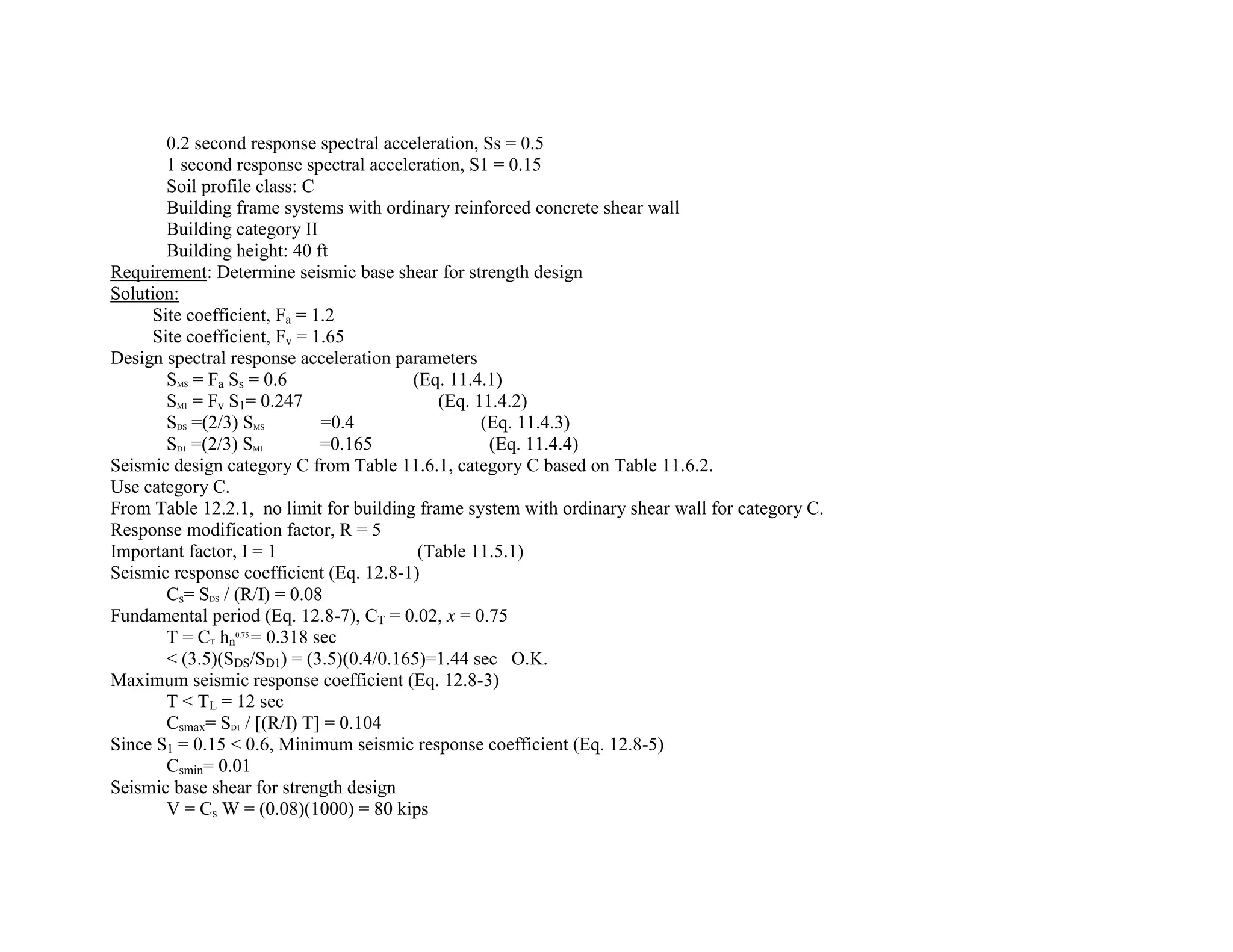 0.2 second response spectral acceleration, Ss = 0.5
1 second response spectral acceleration, S1 = 0.15
Soil profile class: C
Building frame systems with ordinary reinforced concrete shear wall
Building category II
Building height: 40 ft
Requirement: Determine seismic base shear for strength design
Solution:
Site coefficient, Fa = 1.2
Site coefficient, Fv = 1.65
Design spectral response acceleration parameters
SMS = Fa Ss = 0.6 (Eq. 11.4.1)
SM1 = Fv S1= 0.247 (Eq. 11.4.2)
SDS =(2/3) SMS =0.4 (Eq. 11.4.3)
SD1 =(2/3) SM1 =0.165 (Eq. 11.4.4)
Seismic design category C from Table 11.6.1, category C based on Table 11.6.2.
Use category C.
From Table 12.2.1, no limit for building frame system with ordinary shear wall for category C.
Response modification factor, R = 5
Important factor, I = 1 (Table 11.5.1)
Seismic response coefficient (Eq. 12.8-1)
Cs= SDS / (R/I) = 0.08
Fundamental period (Eq. 12.8-7), CT = 0.02, x = 0.75
T = CT hn
0.75
= 0.318 sec
< (3.5)(SDS/SD1) = (3.5)(0.4/0.165)=1.44 sec O.K.
Maximum seismic response coefficient (Eq. 12.8-3)
T < TL = 12 sec
Csmax= SD1 / [(R/I) T] = 0.104
Since S1 = 0.15 < 0.6, Minimum seismic response coefficient (Eq. 12.8-5)
Csmin= 0.01
Seismic base shear for strength design
V = Cs W = (0.08)(1000) = 80 kips
 