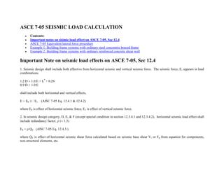 ASCE 7-05 SEISMIC LOAD CALCULATION
 Contents:
 Important notes on sisimic load effect on ASCE 7-05, Sec 12.4
 ASCE 7-05 Equivalent lateral force procedure
 Example 1: Building frame systems with ordinary steel concentric braced frame
 Example 2: Building frame systems with ordinary reinforced concrete shear wall
Important Note on seismic load effects on ASCE 7-05, Sec 12.4
1. Seismic design shall include both effective from horizontal seismic and vertical seismic force. The seismic force, E, appears in load
combinations
1.2 D 1.0 E + L*
+ 0.2S
0.9 D + 1.0 E
shall include both horizontal and vertical effects,
E = Eh Ev (AISC 7-05 Eq. 12.4.1 & 12.4.2)
where Eh is effect of horizontal seismic force, Ev is effect of vertical seismic force.
2. In seismic design category, D, E, & F (except special condition in section 12.3.4.1 and 12.3.4.2), horizontal seismic load effect shall
include redundancy factor, 1.3)
Eh = QE (AISC 7-05 Eq. 12.4.3.)
where QE is effect of horizontal seismic shear force calculated based on seismic base shear V, or Fp from equation for components,
non-structural elements, etc.
 