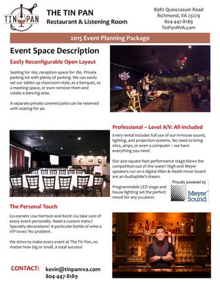 THE TIN PAN
Restaurant & Listening Room
2015 Event Planning Package
8982 Quioccasuin Road
Richmond, VA 23229
804-447-8189
TinPanRVA.com
Event Space Description
Easily Reconfigurable Open Layout
Seating for 160, reception space for 180. Private
parking lot with plenty of parking. We can easily
set our tables up classroom-style, as a banquet, as
a meeting space, or even remove them and
create a dancing area.
A separate private covered patio can be reserved
with seating for 40.
Professional – Level A/V: All-included
Every rental includes full use of our in-house sound,
lighting, and projection systems. No need to bring
mics, amps, or even a computer – we have
everything you need.
Our 400-square foot performance stage blows the
competition out of the water! High-end Meyer
speakers run on a digital Allen & Heath mixer board
are an Audiophile’s dream.
Programmable LED stage and
house lighting set the perfect
mood for any occasion.
The Personal Touch
Co-owners Lisa Harrison and Kevin Liu take care of
every event personally. Need a custom menu?
Specialty decorations? A particular bottle of wine a
VIP loves? No problem.
We strive to make every event at The Tin Pan, no
matter how big or small, a total success!
CONTACT: kevin@tinpanrva.com
804-447-8189
 