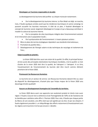 Développer un Tourisme responsable et durable

      Le développement du tourisme doit profiter au citoyen marocain notamment :

           y     Par le développement du tourisme interne. Le Plan Biladi est déjà en marche,
mais, il faudra quelques années avant que les résidences touristiques et autres campings ne
puissent accueillir les touristes marocains. A côté de ce plan, il faudrait développer le
concept de tourisme social, largement développé en Europe et qui a beaucoup contribué à
installer la culture du tourisme interne.
           y     Par la conception de sites touristiques intégrés dans l'environnement existant
et en interaction avec la population locale ;
           y     Par la préservation de l'environnement à travers plusieurs actions :
       Mise en place de normes écologiques répondant aux standards internationaux ;
       Promotion du pavillon bleu ;
       Développement de l'énergie solaire et des techniques de recyclage et traitement de
       l'eau ;

   Eriger la qualité en priorité :

           La Vision 2020 doit être aussi une vision de la qualité. En effet, le principal facteur
   clé de succès des principales destinations touristiques mondiales, c'est la qualité. Le mot
   d'ordre de la vision 2020 doit être la qualité, de l'aéroport à l'aéroport. A ce titre,
   l'assainissement de l'environnement du touriste doit être inscrit comme élément
   prioritaire de la Vision 2020.

      Promouvoir les Ressources Humaines

      Le tourisme est un secteur de service. Les Ressources Humaines doivent être au cœur
du dispositif du développement, d'autant plus que l'enjeu majeur de la Vision 2020 sera
davantage d'ordre qualitatif.

      Assurer un développement homogène de l'ensemble du territoire

       La Vision 2020 devra avoir une approche non seulement produit et clients mais aussi
région. Il faudra s'assurer de la cohérence et de l'homogénéité de l'offre et de l'existence de
la clientèle pour satisfaire cette offre à l'horizon 2020. Pour cela, il faudra que chaque partie
du Maroc ait une vocation, une offre claire qui soit agréée par ses élus et par ses citoyens. Il
faudra également procéder à un rééquilibrage des efforts notamment d'investissement vers
les régions où le tourisme n'arrive pas encore à décoller.
 