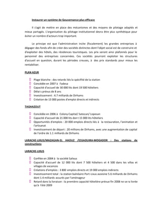Instaurer un système de Gouvernance plus efficace

      Il s'agit de mettre en place des mécanismes et des moyens de pilotage adaptés et
mieux partagés. L'organisation du pilotage institutionnel devra être plus synthétique pour
éviter un nombre d'acteurs trop important.

      Le principe est que l'administration incite (fiscalement) les grandes entreprises à
dégager des fonds afin de créer des sociétés distinctes dont l'objet social est de construire et
d'exploiter des hôtels, des résidences touristiques. Les prix seront ainsi plafonnés pour le
personnel des entreprises concernées. Ces sociétés pourront exploiter les structures
d'accueil en question, durant les périodes creuses, à des prix standards pour mieux les
rentabiliser.

PLAN AZUR

       Plage blanche : des retards liés la spécifité de la station
       Concédée en 2007 à Fadesa
       Capacité d'accueil de 30 000 lits dont 19 500 hôteliers
       Délai s prévus de 8 ans
       Investissement : 4.7 milliards de Dirhams
       Création de 13 000 postes d'emploi directs et indirects

TAGHAZOUT

       Concédée en 2006 à Colony Capital/ Satocan/ Lopesan
       Capacité d'accueil de 21 000 lits don t 15 000 lits hôteliers
       Opportunités d'emplois : 20 000 emplois directs liés à la restauration, l'animation et
       l'artisanat
       Investissement de départ : 20 millions de Dirhams, avec une augmentation de capital
       de l'ordre de 1.1 milliards de Dirhams

LARACHE-LIXUS/MAZAGAN-EL HAOUZ /ESSAOUIRA-MOGADOR : Des stations de
constructions

LARACHE-LIXUS

       Confiée en 2004 à la société Salixus
       Capacité d'accueil de 12 000 lits dont 7 500 hôteliers et 4 500 dans les villas et
       villages de vacances
       Créations d'emplois : 3 800 emplois directs et 19 000 emplois indirects
       Investissement total : la station balnéaire Port-Lixus avoisine 5.6 milliards de Dirhams
       dont 1.4 milliards assurés par l'aménageur
       Retard dans la livraison : la première capacité hôtelière prévue fin 2008 ne se ra livrée
       qu'à l'été 2009
 