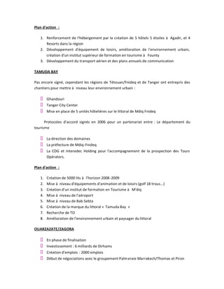 Plan d'action :

   1. Renforcement de l'hébergement par la création de 5 hôtels 5 étoiles à Agadir, et 4
      Resorts dans la région
   2. Développement d'équipement de loisirs, amélioration de l'environnement urbain,
      création d'un institut supérieur de formation en tourisme à Founty
   3. Développement du transport aérien et des plans annuels de communication

TAMUDA BAY

Pas encore signé, cependant les régions de Tétouan/Fnideq et de Tanger ont entrepris des
chantiers pour mettre à niveau leur environnement urbain :

        Ghandouri
        Tanger City Center
        Mise en place de 5 unités hôtelières sur le littoral de Mdiq Fnideq

      Protocoles d'accord signés en 2006 pour un partenariat entre : Le département du
tourisme

        La direction des domaines
        La préfecture de Mdiq-Fnideq
        La CDG et Interedec Holding pour l'accompagnement de la prospection des Tours
        Opérators.

Plan d'action :

   1.   Création de 5000 lits à l'horizon 2008 -2009
   2.   Mise à niveau d'équipements d'animation et de loisirs (golf 18 trous...)
   3.   Création d'un institut de formation en Tourisme à M'diq
   4.   Mise à niveau de l'aéroport
   5.   Mise à niveau de Bab Sebta
   6.   Création de la marque du littoral « Tamuda Bay »
   7.   Recherche de TO
   8.   Amélioration de l'environnement urbain et paysager du littoral

OUARZAZATE/ZAGORA

        En phase de finalisation
        Investissement : 6 milliards de Dirhams
        Création d'emplois : 2000 emplois
        Début de négociations avec le groupement Palm eraie Marrakech/Thomas et Piron
 