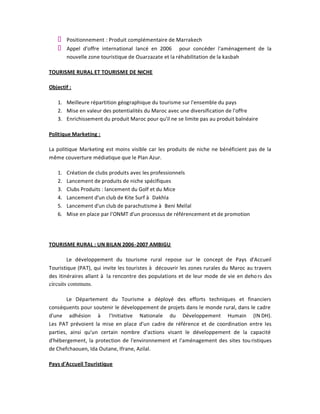 Positionnement : Produit complémentaire de Marrakech
        Appel d'offre international lancé en 2006 pour concéder l'aménagement de la
        nouvelle zone touristique de Ouarzazate et la réhabilitation de la kasbah

TOURISME RURAL ET TOURISME DE NICHE

Objectif :

   1. Meilleure répartition géographique du tourisme sur l'ensemble du pays
   2. Mise en valeur des potentialités du Maroc avec une diversification de l'offre
   3. Enrichissement du produit Maroc pour qu'il ne se limite pas au produit balnéaire

Politique Marketing :

La politique Marketing est moins visible car les produits de niche ne bénéficient pas de la
même couverture médiatique que le Plan Azur.

   1.   Création de clubs produits avec les professionnels
   2.   Lancement de produits de niche spécifiques
   3.   Clubs Produits : lancement du Golf et du Mice
   4.   Lancement d'un club de Kite Surf à Dakhla
   5.   Lancement d'un club de parachutisme à Beni Mellal
   6.   Mise en place par l'ONMT d'un processus de référencement et de promotion




TOURISME RURAL : UN BILAN 2006 -2007 AMBIGU

        Le développement du tourisme rural repose sur le concept de Pays d'Accueil
Touristique (PAT), qui invite les touristes à découvrir les zones rurales du Maroc au travers
des itinéraires allant à la rencontre des populations et de leur mode de vie en deho rs des
circuits communs.

        Le Département du Tourisme a déployé des efforts techniques et financiers
conséquents pour soutenir le développement de projets dans le monde rural, dans le cadre
d'une adhésion à l'Initiative Nationale du Développement Humain (IN DH).
Les PAT prévoient la mise en place d'un cadre de référence et de coordination entre les
parties, ainsi qu'un certain nombre d'actions visant le développement de la capacité
d'hébergement, la protection de l'environnement et l'aménagement des sites tou ristiques
de Chefchaouen, Ida Outane, Ifrane, Azilal.

Pays d'Accueil Touristique
 