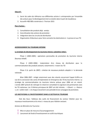 Objectif :

   1. Servir de cadre de référence aux différentes actions à entreprendre par l'ensemble
      des acteurs pour le développement de la croisière dans le port de Casablanca
   2. Accueillir 400 000 croisiéristes à l'horizon 2015

Plan d'action :

   1.   Consolidation des produits déjà vendus
   2.   Concrétisation des actions de promotion
   3.   Intégration dans les circuits de distribution
   4.   Organisation d'éductours pour faire connaitre les destinations à la presse et aux TO




ACCROISSEMENT DU TOURISME INTERNE

La stratégie de développement du tourisme interne -calendrier initial :

      Phase 1 (2003-2005) : opérations ponctuelles de promotion du tourisme interne
(kounouz biladi)

     Phase 2 (2005-2006) : implantation d'un réseau de distribution pour la
commercialisation des produits existant, notamment à travers les TO

       Phase 3 (à partir de 2007) : création de nouveaux produits adaptés à la demande
nationale

         Bilan 2006-2007 : mitigé notamment avec des retards concernant l'appel d'offre en
vue de la concession des zones d'implantation et émergence des TO du tourisme interne. La
stratégie de commercialisation du tourisme interne prévue pour 2006 est en retard.
L'année 2007 prévoit de rattraper le retard en consolidant la signature de partenariats avec
les TO nationaux. Les 3 thèmes principaux de 2007 ont été intitules : « Désert », « Nature
», et « Juillet malin » et chaque lancement sera précédé d'une campagne de promotion.

LES INCITATIONS A L'INVESTISSEMENT DANS LE SECTEUR DU TOURISME

     Etat des lieux : faiblesse des outils de financement du secteur hôtelier pour les
nouveaux investissements et la mise à niveau du parc hôtelier existant.

Actions du Ministère du Tourisme :

        Mise en place de mesures d'accompagnement
        Lancement de fonds d'investissement en actifs touristiques
 