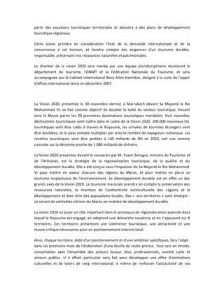 partir des vocations touristiques territoriales et aboutira à des plans de développement
touristique régionaux.

Cette vision prendra en considération l'état de la demande internationale et de la
concurrence à cet horizon, et tiendra compte des exigences d'un tourisme durable,
responsable, préservant nos ressources naturelles et patrimoniales.

Le chantier de la vision 2020 sera menée par une équipe pluridisciplinaire réunissant le
département du tourisme, l'ONMT et la Fédération Nationale du Tourisme, et sera
accompagnée par le Cabinet international Booz Allen Hamilton, désigné à la suite de l'appel
d'offres international lancé en décembre 2007.




La Vision 2020, présentée le 30 novembre dernier à Marrakech devant Sa Majesté le Roi
Mohammed VI, se fixe comme objectif de doubler la taille du secteur touristique, hissant
ainsi le Maroc parmi les 20 premières destinations touristiques mondiales. Huit nouvelles
destinations touristiques vont naître dans le cadre de la Vision 2020. 200.000 nouveaux lits
touristiques vont être créés à travers le Royaume, les arrivées de touristes étrangers vont
être doublées, et le pays compte multiplier par trois le nombre de voyag eurs nationaux. Les
recettes touristiques vont être portées à 140 milliards de DH en 2020, soit une somme
cumulée sur la décennie proche de 1 000 milliards de dirhams.

La Vision 2020 présentée devant le souverain par M. Yassir Zenagui, ministre du Tourisme et
de l'Artisanat, est la stratégie de la régionalisation touristique, de la qualité et du
développement durable. Elle a été conçue sous l'impulsion de Sa Majesté le Roi Mohammed
VI pour mettre en valeur chacune des régions du Maroc, et pour mettre en pla ce un
tourisme respectueux de l'environnement. Le développement durable est en effet un des
grands axes de la Vision 2020. Le tourisme marocain prendra en compte la préservation des
ressources naturelles, le maintien de l'authenticité socioculturelle des r égions et le
développement et bien être des populations locales. Des « eco territoires » vont émerger :
ce seront de véritables vitrines du Maroc en matière de développement durable.

La vision 2020 va jouer un rôle important dans le processus de régionalis ation avancée dans
lequel le Royaume est engagé, en adoptant une démarche novatrice et en s'appuyant sur 8
territoires. Ces territoires présentent une cohérence touristique, une attractivité et une
masse critique nécessaires pour un positionnement internat ional.

Ainsi, chaque territoire, doté d'un positionnement et d'une ambition spécifiques, fera l'objet
dans les prochains mois de l'élaboration d'une feuille de route précise. Tout ceci en étroite
concertation avec l'ensemble des acteurs locaux: élus, profe ssionnels, société civile et
acteurs publics. U n effort particulier sera fait pour développer une offre d'animations
culturelles et de loisirs de rang international, à même de renforcer l'attractivité de nos
 