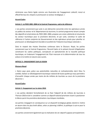 cérémonie sous Notre Egide comme une illustration de l͛engagement collectif, moral et
effectif de tous les citoyens à promouvoir ce secteur stratégique. »

Accord Cadre

Article 2 : Le PDES 2001-2004 et le Contrat Programme, cadre de référence

« Les parties conviennent que suite à une démarche concertée entre les opérateurs privés
ou publics du secteur et le Département du tourisme, le contrat programme tenant compte
des objectifs et orient ations du PDES 2001-2004, propose une vision cohérente et structurée
du secteur touristique pour la prochaine décennie, et par suite, constitue le cadre de
référence à l͛action conjointe du Gouvernement et des opérateurs privés pour planifier et
promouvoir un développement durable et accéléré de l͛industrie touristique nationale ».

Dans le respect des Hautes Directives contenues dans le Discours Royal, les parties
conviennent que le Contrat Programme, l͛Accord Cadre et le présent Accord d͛Application
constituent les cadres politiques, conceptuels et opérationnels de la nouvelle politique
touristique, en traduisant l͛engagement de l͛Etat marocain et la détermination de tous les
acteurs à la mettre en œuvre avec succès.

ARTICLE 3 : ENGAGEMENT SUR LA VISION

Discours Royal

« Notre pays peut, grâce aux potentialités naturelles et civilisationnelles don t Dieu l͛a
comblé, réaliser un développement touristique national de haute qualité qui nous permettra
d͛accueillir chaque année pas moins de dix millions de touristes au cours de la prochaine
décennie ».

Accord Cadre

Article 3 : Engagement sur la vision 2010

« Les parties décident formellement de se fixer l͛objectif de dix millions de touristes à
l͛horizon 2010 et de le considérer comme un objectif national prioritaire visant à positionner
le Maroc parmi les premières destinations touristiques mondiales.

Les parties s͛engagent en conséquence sur un dispositif stratégique global, destiné à mettre
en œuvre dans les plus brefs délais, selon un planning à définir, la politique à suiv re pour la
prochaine décennie.

Les parties conviennent également que la réalisation de cet objectif suppose principalement:
 