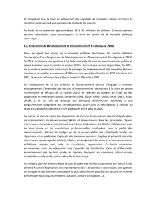 En cinquième lieu, la mise en adéquation des capacités de transport (aérien, terrestre et
maritime) nécessiterait une quinzaine de milliards Dh environ.

Au total, et en première approximation, 80 à 90 milliards de dirhams d͛investissements
seraient nécessaires pour accompagner la mise en œuvre de la nouvelle politique
touristique.

3.3. Programme de Développement et d͛Investissement Stratégiques (PDIS)

Ainsi, eu égard aux enjeux de la nouvelle politique touristique, les parties décident
l͛élaboration d͛un «Programme de Développement et d͛Investissemen t Stratégiques» (PDIS).
Ce PDIS constituera une synthèse à l͛échelle nationale de tous les investissements publics et
privés à réaliser pour atteindre la «vision 2010». Sachant que seront dispon ibles, fin 2001,
les premières évaluations concernant le phasage de développement des nouvelles stations
balnéaires, les parties conviennent d͛élaborer une première ébauche du PDIS à horizon Juin
2002; la version définitive devra être achevée fin Décembre 2002.

En conséquence de ce qui précède, le Gouvernement déclare s͛engager à recenser
exhaustivement l͛ensemble des besoins d͛investissements nécessaires à la mise en œuvre
harmonieuse et efficace de la «vision 2010» et relevant du budget de l͛Etat ou des
organismes et entreprises publics concernés (ONE, ODEP, ONEP, ONDA, RAM, ONCF, ADM,
ONMT,͙), et ce, afin de disposer des éléments d͛information essentiels à une
programmation budgétaire des investissements prioritaires et stratégiques à réaliser au
cours de la prochaine décennie, et en particulier entre 2002 et 2005.

De même, et dans le cadre des dispositions de l͛article 53 du pré sent Accord d͛Application,
les représentants du Gouvernement (Walis et Gouverneurs) dans les principales régions
touristiques concernées, procéderont aux mêmes évaluations, en étroite collabo ration avec
les élus locaux et les associations professionnelles impliquées, pour la partie des
investissements relevant du budget ou de la responsabilité des collectivités locales ou
régionales, et en particulier s͛agissant des domaines suivants : hygiène et propreté des sites
touristiques, ramassage des déchets urbains, aménagement des espaces urbains (urbanisme,
esthétique, espace vert, voie de circulation), organisation d͛activités récréatives
permanentes, mise en adéquation des capacités de distribution d͛eau et d͛électricité,
assainissement des déchets solides et liquides, transport en communs, infrastructures
hospitalières et de santé, police nationale et touristique.

Par ailleurs, dans les mêmes délais et dans le cadre des mêmes dispositions de l͛article 53 du
présent Accord d͛Application, les représentants des transporteurs touristiques, des agences
de voyages et des hôteliers évalueront le plus précisément possible les besoins en matière
de transport touristiques terrestres (autocars, voiture de location, ͙).
 