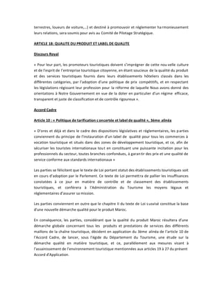 terrestres, loueurs de voiture,͙) et destiné à promouvoir et réglementer ha rmonieusement
leurs relations, sera soumis pour avis au Comité de Pilotage Stratégique.

ARTICLE 18: QUALITE DU PRODUIT ET LABEL DE QUALITE

Discours Royal

« Pour leur part, les promoteurs touristiques doivent s͛imprégner de cette nou velle culture
et de l͛esprit de l͛entreprise touristique citoyenne, en étant soucieux de la qualité du produit
et des services touristiques fournis dans leurs établissements hôteliers classés dans les
différentes catégories, par l͛adoption d͛une politique de prix compétitifs, et en respectant
les législations régissant leur profession pour la réforme de laquelle Nous avons donné des
orientations à Notre Gouvernement en vue de la doter en particulier d͛un régime efficace,
transparent et juste de classification et de contrôle rigoureux ».

Accord Cadre

Article 10 : « Politique de tarification c oncertée et label de qualité », 3ème alinéa

« D͛ores et déjà et dans le cadre des dispositions législatives et réglementaires, les p arties
conviennent du principe de l͛instauration d͛un label de qualité pour tous les commerces à
vocation touristique et situés dans des zones de développement touristique, et ce, afin de
sécuriser les touristes internationaux tou t en constituant une puissante incitation pour les
professionnels du secteur, toutes branches confondues, à garan tir des prix et une qualité de
service conforme aux standards internationaux »

Les parties se félicitent que le texte de Loi portant statut des établissements touristiques soit
en cours d͛adoption par le Parlement. Ce texte de Loi permettra de pallier les insuffisances
constatées à ce jour en matière de contrôle et de classement des établissements
touristiques, et conférera à l͛Administration du Tourisme les moyens légaux et
réglementaires d͛assurer sa mission.

Les parties conviennent en outre que le chapitre II du texte de Loi s usvisé constitue la base
d͛une nouvelle démarche qualité pour le produit Maroc.

En conséquence, les parties, considérant que la qualité du produit Maroc résultera d͛une
démarche globale concernant tous les produits et prestations de services des différents
maillons de la chaîne touristique, décident en application du 3ème alinéa de l͛article 10 de
l͛Accord Cadre, de lancer, sous l͛égide du Département du Tourisme, une étude sur la
démarche qualité en matière touristique, et ce, parallèlement aux mesures visant à
l͛assainissement de l͛environnement touristique mentionnées aux articles 19 à 27 du présent
Accord d͛Application.
 