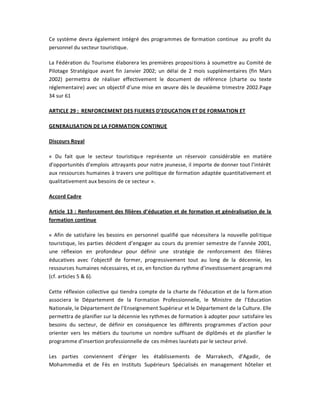 Ce système devra également intégré des programmes de formation continue au profit du
personnel du secteur touristique.

La Fédération du Tourisme élaborera les premières propositions à soumettre au Comité de
Pilotage Stratégique avant fin Janvier 2002; un délai de 2 mois supplémentaires (fin Mars
2002) permettra de réaliser effectivement le document de référence (charte ou texte
réglementaire) avec un objectif d͛une mise en œuvre dès le deuxième trimestre 2002.Page
34 sur 61

ARTICLE 29 : RENFORCEMENT DES FILIERES D͛EDUCATION ET DE FORMATION ET

GENERALISATION DE LA FORMATION CONTINUE

Discours Royal

« Du fait que le secteur touristiqu e représente un réservoir considérable en matière
d͛opportunités d͛emplois attrayants pour notre jeunesse, il importe de donner tout l͛intérêt
aux ressources humaines à travers une politique de formation adaptée quantitativement et
qualitativement aux besoins de ce secteur ».

Accord Cadre

Article 13 : Renforcement des filières d͛éducation et de formation et généralisation de la
formation continue

« Afin de satisfaire les besoins en personnel qualifié que nécessitera la nouvelle poli tique
touristique, les parties décident d͛engager au cours du premier semestre de l͛année 2001,
une réflexion en profondeur pour définir une stratégie de renforcement des filières
éducatives avec l͛objectif de former, progressivement tout au long de la décennie, les
ressources humaines nécessaires, et ce, en fonction du rythme d͛investissement program mé
(cf. articles 5 & 6).

Cette réflexion collective qui tiendra compte de la charte de l͛éducation et de la form ation
associera le Département de la Formation Professionnelle, le Ministre de l͛Education
Nationale, le Département de l͛Enseignement Supérieur et le Département de la Culture. Elle
permettra de planifier sur la décennie les rythmes de formation à adopter pour satisfaire les
besoins du secteur, de définir en conséquence les différents programmes d͛action pour
orienter vers les métiers du tourisme un nombre suffisant de diplômés et de planifier le
programme d͛insertion professionnelle de ces mêmes lauréats par le secteur privé.

Les parties conviennent d͛ériger les établissements de Marrakech, d͛Agadir, de
Mohammedia et de Fès en Instituts Supérieurs Spécialisés en management hôtelier et
 