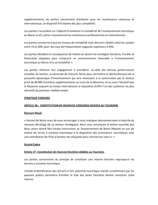 supplémentaires, les parties conviennent d͛élaborer pour les investisseurs nationaux et
internationaux, un dispositif d͛incitation des plus compétitifs.

Les parties s͛accordent sur l͛objectif d͛améliorer la rentabili té de l͛investissement touristique
au Maroc et d͛y attirer massivement les investisseurs professionnels et institutionnels.

Les parties conviennent que les niveaux de rentabilité visés devront s͛établir selon les projets
entre 15 et 20%, pour des taux de fréquentation supposés supérieurs à 50%.

Les parties décident en conséquence de mettre en œuvre les stratégies foncières, fi scales et
financières adaptées pour construire un environnement favorable à l͛investissement
touristique au Maroc et à sa rentabilité ».

Les parties réitèrent leur engagement à considérer, au-delà des bonnes performances
actuelles du secteur, la nécessité de mesures fortes pour permettre le déclenchement de la
puissante dynamique d͛investissement qui sera nécessaire à la construction par le secteur
privé de 80.000 chambres supplémentaires au cours de la décennie, et ce, avec l͛ob jectif que
le Royaume acquiert au niveau international, la réputation d͛offrir l͛un des systèmes l es plus
attractifs du pourtour méditerranéen.

STRATEGIE FONCIERE

ARTICLE 38 : CONSTITUTION DE RESERVES FONCIERES DEDIEES AU TOURISME

Discours Royal

« Partant de Notre souci de vous encourager à vous impliquer pleinement dans la bata ille du
nouveau décollage de ce secteur stratégique, Nous vous annonçons la bonne nouv elle que
Nous avons donné Nos hautes instructions au Gouvernement de Notre Majesté en vue de
mettre les terres à vocation touristique à la disposition des promoteurs touristiques avec
une contribution de l͛Etat à hauteur de cinquante pour cent de leur vale ur. »

Accord Cadre

Article 17 : Constitution de réserves foncières dédiées au Tourisme

Les parties conviennent du principe de constituer une réserve foncière regroupa nt les
terrains à vocation touristique.

L͛étude d͛identification des terrains à fort potentiel touristique menée actuellement par les
pouvoirs publics permettra d͛arrêter la liste des bases foncières devant constituer cette
réserve.
 