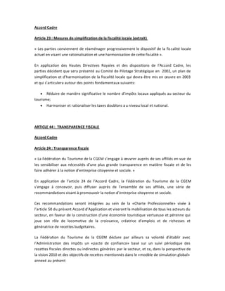 Accord Cadre

Article 23 : Mesures de simplification de la fiscalité locale (extrait)

« Les parties conviennent de réaménager progressivement le dispositif de la fis calité locale
actuel en visant une rationalisation et une harmonisation de cette fiscalité ».

En application des Hautes Directives Royales et des dispositions de l͛Accord Cadre, les
parties décident que sera présenté au Comité de Pilotage Stratégique en 2002, un plan de
simplification et d͛harmonisation de la fiscalité locale qui devra être mis en œuvre en 2003
et qui s͛articulera autour des points fondamentaux suivants:

   y Réduire de manière significative le nombre d͛impôts locaux appliqués au secteur du
tourisme;
   y Harmoniser et rationaliser les taxes doublons a u niveau local et national.




ARTICLE 44 : TRANSPARENCE FISCALE

Accord Cadre

Article 24 : Transparence fiscale

« La Fédération du Tourisme de la CGEM s͛engage à œuvrer auprès de ses affiliés en vue de
les sensibiliser aux nécessités d͛une plus grande transparence en matière fiscale et de les
faire adhérer à la notion d͛entreprise citoyenne et sociale. »

En application de l͛article 24 de l͛Accord Cadre, la Fédération du Tourisme de la CGEM
s͛engage à concevoir, puis diffuser auprès de l͛ensemble de ses affiliés, une série de
recommandations visant à promouvoir la notion d͛entreprise citoyenne et sociale.

Ces recommandations seront intégrées au sein de la «Charte Professionnelle» visée à
l͛article 50 du présent Accord d͛Application et viseront la mobilisation de tous les acteurs du
secteur, en faveur de la construction d͛une économie touristique vertueuse et pérenne qui
joue son rôle de locomotive de la croissance, créatrice d͛emplois et de richesses et
génératrice de recettes budgétaires.

La Fédération du Tourisme de la CGEM déclare par ailleurs sa volonté d͛établir avec
l͛Administration des impôts un «pacte de confiance» basé sur un suivi périodique des
recettes fiscales directes ou indirectes générées par le secteur, et ce, dans la perspective de
la vision 2010 et des objectifs de recettes mentionnés dans le «modèle de simulation global»
annexé au présent
 