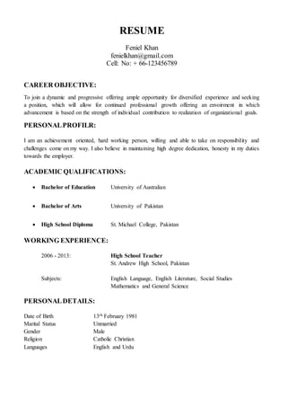 RESUME
Feniel Khan
fenielkhan@gmail.com
Cell: No: + 66-123456789
CAREER OBJECTIVE:
To join a dynamic and progressive offering ample opportunity for diversified experience and seeking
a position, which will allow for continued professional growth offering an envoirment in which
advancement is based on the strength of individual contribution to realization of organizational goals.
PERSONALPROFILR:
I am an achievement oriented, hard working person, willing and able to take on responsibility and
challenges come on my way. I also believe in maintaining high degree dedication, honesty in my duties
towards the employer.
ACADEMIC QUALIFICATIONS:
 Bachelor of Education University of Australian
 Bachelor of Arts University of Pakistan
 High School Diploma St. Michael College, Pakistan
WORKING EXPERIENCE:
2006 - 2013: High School Teacher
St. Andrew High School, Pakistan
Subjects: English Language, English Literature, Social Studies
Mathematics and General Science
PERSONALDETAILS:
Date of Birth 13th February 1981
Marital Status Unmarried
Gender Male
Religion Catholic Christian
Languages English and Urdu
 