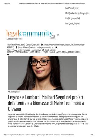 15/10/2016 Legance e Lombardi Molinari Segni nel project della centrale a biomasse di Maire Tecnimont a Olevano | Legalcommunity
http://www.legalcommunity.it/legance-e-lombardi-molinari-segni-nel-project-della-centrale-biomasse-di-maire-tecnimont-olevano 1/10
Feed Social (/user)
Modifica Profilo (/editmyprofile)
Profilo (/myprofile)
Esci (/user/logout)
(/)
Sabato 15 Ottobre 2016
Newsletter (/newsletter) Contatti (/contatti)  (https://www.linkedin.com/groups/legalcommunityit-
4133057)  (https://www.facebook.com/legalcommunity.it) 
(https://www.twitter.com/legal_community)  (feed-articoli)
Mer, 01 Lug 2015
Legance e Lombardi Molinari Segni nel project
della centrale a biomasse di Maire Tecnimont a
Olevano
Legance ha assistito Mps Capital Services Banca per le Imprese (Gruppo Montepaschi) e Banca
Popolare di Milano nella strutturazione di un finanziamento su base project financing per un
ammontare di 53 milioni di euro a favore di Biolevano (società del gruppo Maire Tecnimont) per la
gestione e la manutenzione di una centrale per la produzione di energia elettrica alimentata da
fonte biomasse, nel Comune di Olevano di Lomellina (PV), di potenza elettrica pari a ca. 17,5 MW
e potenza termica pari a ca. 64 MWth.
Home (/) > Aree di Attività (/aree-attivita) > Project Finance (/aree-attivita/project-finance)
 