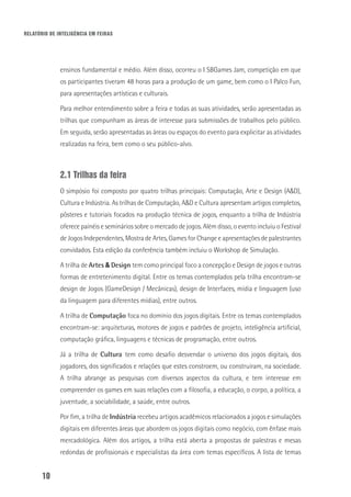 RELATÓRIO DE INTELIGÊNCIA EM FEIRAS
10
ensinos fundamental e médio. Além disso, ocorreu o I SBGames Jam, competição em que
os participantes tiveram 48 horas para a produção de um game, bem como o I Palco Fun,
para apresentações artísticas e culturais.
Para melhor entendimento sobre a feira e todas as suas atividades, serão apresentadas as
trilhas que compunham as áreas de interesse para submissões de trabalhos pelo público.
Em seguida, serão apresentadas as áreas ou espaços do evento para explicitar as atividades
realizadas na feira, bem como o seu público-alvo.
2.1 Trilhas da feira
O simpósio foi composto por quatro trilhas principais: Computação, Arte e Design (A&D),
Cultura e Indústria. As trilhas de Computação, A&D e Cultura apresentam artigos completos,
pôsteres e tutoriais focados na produção técnica de jogos, enquanto a trilha de Indústria
oferece painéis e seminários sobre o mercado de jogos. Além disso, o evento incluiu o Festival
de Jogos Independentes, Mostra de Artes, Games for Change e apresentações de palestrantes
convidados. Esta edição da conferência também incluiu o Workshop de Simulação.
A trilha de Artes & Design tem como principal foco a concepção e Design de jogos e outras
formas de entretenimento digital. Entre os temas contemplados pela trilha encontram-se
design de Jogos (GameDesign / Mecânicas), design de Interfaces, mídia e linguagem (uso
da linguagem para diferentes mídias), entre outros.
A trilha de Computação foca no domínio dos jogos digitais. Entre os temas contemplados
encontram-se: arquiteturas, motores de jogos e padrões de projeto, inteligência artificial,
computação gráfica, linguagens e técnicas de programação, entre outros.
Já a trilha de Cultura tem como desafio desvendar o universo dos jogos digitais, dos
jogadores, dos significados e relações que estes constroem, ou construíram, na sociedade.
A trilha abrange as pesquisas com diversos aspectos da cultura, e tem interesse em
compreender os games em suas relações com a filosofia, a educação, o corpo, a política, a
juventude, a sociabilidade, a saúde, entre outros.
Por fim, a trilha de Indústria recebeu artigos acadêmicos relacionados a jogos e simulações
digitais em diferentes áreas que abordem os jogos digitais como negócio, com ênfase mais
mercadológica. Além dos artigos, a trilha está aberta a propostas de palestras e mesas
redondas de profissionais e especialistas da área com temas específicos. A lista de temas
 