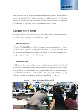 de interesse da trilha de indústria inclui empreendedorismo, inovação, desenvolvimento
de novos produtos, efeitos de rede, metodologias de gestão de projetos, metodologias e
desafios da pesquisa, gestão da criatividade, métricas, tributação, modelos de negócio e
venture capital na indústria de games, distribuição digital, entre outros.
2.2 Áreas e espaços da feira
O SBGames foi realizado no Centro de Eventos da PUCRS (CEPUC), o qual estava organizado
em diferentes áreas e espaços temáticos, descritos a seguir.
2.2.1 Festival PalcoFUN
O Festival PalcoFUN SBGames 2014 foi um espaço com espetáculos, shows e outras
atividades culturais gratuitas com temática relacionada ao universo dos games. Esta
iniciativa, embora tenha sido uma novidade, pareceu não ter sido validada, uma vez que o
espaço ficou a maior parte do tempo desocupado.
2.2.2 I SBGames JAM
A SBGames Jam foi uma competição na qual cinco equipes, uma de cada região do Brasil,
trabalharam,nomesmoespaçodafeira,por48horas,produzindojogosdigitaissobumamesma
temática definida no primeiro dia do evento. As equipes escolhidas já haviam participado de
outras Game Jams e receberam a mentoria de Jamie Cason, especialista do Miniclip. A equipe
vencedora (Long Hat, de Minas Gerais) recebeu uma premiação de R$ 3.000,00.
Imagem 1 – Espaço destinado ao SBGames JAM
Fonte:BrunoPeroni,MaurícioVidor.
11
 