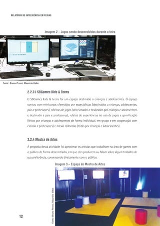 RELATÓRIO DE INTELIGÊNCIA EM FEIRAS
12
Imagem 2 – Jogos sendo desenvolvidos durante a feira
2.2.3 I SBGames Kids & Teens
O SBGames Kids & Teens foi um espaço destinado a crianças e adolescentes. O espaço
contou com minicursos oferecidos por especialistas (destinados a crianças, adolescentes,
pais e professores), oficinas de jogos (selecionados e realizados por crianças e adolescentes
e destinado a pais e professores), relatos de experiências no uso de jogos e gamificação
(feitos por crianças e adolescentes de forma individual, em grupo e em cooperação com
escolas e professores) e mesas redondas (feitas por crianças e adolescentes).
2.2.4 Mostra de Artes
A proposta desta atividade foi aproximar os artistas que trabalham na área de games com
o público de forma descontraída, em que eles produzem ou falam sobre algum trabalho de
sua preferência, conversando diretamente com o público.
Imagem 3 – Espaço de Mostra de Artes
Fonte: Bruno Peroni, Maurício Vidor.
Fonte:BrunoPeroni,MaurícioVidor.
 
