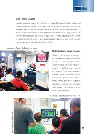13
2.2.5 Festival de Jogos
Um dos principais espaços do evento foi o Festival de Jogos, destinado para que as
pessoas pudessem conhecer e interagir com novos jogos de empresas com interesse
em expor seus novos lançamentos ou games em fase final de desenvolvimento. O
espaço teve muito sucesso, pois além de terem sido submetidos 262 jogos, dos quais 30
foram selecionados para exposição, recebeu a maior concentração de pessoas durante
o evento. Além disso, todos os games expostos participaram de uma competição por
categorias a serem premiadas ao término da feira.
Fonte:BrunoPeroni,MaurícioVidor.
Fonte: Bruno Peroni, Maurício Vidor.
Imagem 5 – Estandes de Novos Negócios
Imagem 4 – Espaço de Festival de Jogos
2.2.6 Estandes de Novos Negócios
O evento também reservou um espaço
para a exposição de novos negócios
no setor de games, como novos
lançamentos de pequenos estúdios e
pequenas consultorias para exporem
seus serviços. Estes empreendedores
estavam ainda numa fase inicial
e buscavam apenas a exposição e
mostra de seus protótipos de games,
mais do que contato com potenciais
publicadores e investidores, como
mostra a imagem abaixo.
 