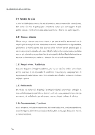 RELATÓRIO DE INTELIGÊNCIA EM FEIRAS
14
2.3 Público da feira
A partir da observação durante os três dias de evento, foi possível mapear cada tipo de público,
bem como o seu foco de participação. É importante analisar quais eram os perfis de cada
público e o que o evento oferecia para cada um, conforme é descrito nas seções seguintes.
2.3.1 Crianças e jovens
Muitas crianças estiveram presentes no evento, o que parecia também ser um dos focos da
organização. As crianças estavam interessadas muito mais em experimentar os jogos expostos,
preenchendo a maioria das filas para testar os games. Também estavam presentes para as
apresentaçõesinfantisrealizadaspeloespaçoKids&Teensdoevento,muitasvezesacompanhadas
deseuspais,principalmentequandovinhamdeoutrosestadosdoBrasil.Escolasfaziamvisitasao
evento e traziam turmas para conhecer a feira, com foco no estímulo à aprendizagem.
2.3.2 Pesquisadores / Acadêmicos
Boa parte do público tinha perfil acadêmico, uma vez que o evento contava também com
prêmio para teses de pós-graduação. Os acadêmicos frequentavam a área dos cartazes de
estudos expostos sobre games, assim como nas palestras realizadas e também prestigiavam
os jogos expostos.
2.3.3 Profissionais
Em relação aos profissionais de games, o evento proporcionava programação tanto para os
desenvolvedoresquantoaosartistasoudesigners,contendoapresençadasprincipaisempresas
contratantes de profissionais especializados em cada área do país, em busca de talentos.
2.3.4 Empreendedores / Expositores
Havia diferentes perfis de empreendedores da indústria de games, tanto empreendedores
expondo negócios de nível mais inicial, as startups, bem como jogos de estúdios maiores
e mais consolidados.
 