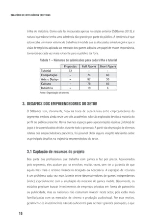 RELATÓRIO DE INTELIGÊNCIA EM FEIRAS
16
trilha de Indústria. Como esta foi instaurada apenas na edição anterior (SBGames 2013), é
natural que não se tenha uma aderência tão grande por parte do público. A tendência é que
esta receba um maior volume de trabalhos à medida que as discussões amadureçam e que a
visão de negócios aplicada ao mercado dos games adquira um papel de maior importância,
tornando-se cada vez mais relevante para o público da feira.
Tabela 1 – Números de submissões para cada trilha e tutorial
Propostas Full Papers Short Papers
Tutorial 32 - -
Computação - 74 60
Arte e Design - 97 30
Cultura - 78 66
Indústria - 19 6
Fonte: Organização do evento.
3.	DESAFIOS DOS EMPREENDEDORES DO SETOR
O SBGames tem, claramente, foco na troca de experiências entre empreendedores do
segmento, embora ainda reste um viés acadêmico, não tão explorado devido à maioria do
perfil do público presente. Havia diversos espaços para apresentações rápidas (pitches) de
jogos e de aprendizados obtidos durante todo o processo. A partir da observação de diversos
relatos dos empreendedores presentes, foi possível obter alguns insights relevantes sobre
os principais desafios na trajetória empreendedora do setor.
3.1 Captação de recursos do projeto
Boa parte dos profissionais que trabalha com games o faz por prazer. Apaixonados
pelo segmento, eles acabam por se envolver, muitas vezes, sem ter a garantia de que
aquilo lhes trará o retorno financeiro desejado ou necessário. A captação de recursos
é um problema cada vez mais latente entre desenvolvedores de games independentes
(indie), especialmente com a ampliação do mercado de games mobile. Geralmente, os
estúdios precisam buscar investimentos de empresas privadas em forma de patrocínio
ou publicidade, mas as nacionais não costumam investir neste setor, pois estão mais
familiarizadas com os mercados de cinema e produção audiovisual. Por esse motivo,
geralmente os investimentos não são suficientes para se fazer grandes produções, o que
 