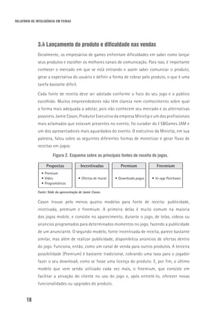 RELATÓRIO DE INTELIGÊNCIA EM FEIRAS
18
3.4 Lançamento do produto e dificuldade nas vendas
Geralmente, os empresários de games enfrentam dificuldades em saber como lançar
seus produtos e escolher os melhores canais de comunicação. Para isso, é importante
conhecer o mercado em que se está entrando e assim saber comunicar o produto,
gerar a expectativa do usuário e definir a forma de cobrar pelo produto, o que é uma
tarefa bastante difícil.
Cada fonte de receita deve ser adotada conforme o foco do seu jogo e o público
escolhido. Muitos empreendedores não têm clareza nem conhecimento sobre qual
a forma mais adequada a adotar, pois não conhecem seu mercado e as alternativas
possíveis. Jamie Cason, Produtor Executivo da empresa Miniclip e um dos profissionais
mais aclamados que estavam presentes no evento, foi curador do I SBGames JAM e
um dos apresentadores mais aguardados do evento. O executivo da Miniclip, em sua
palestra, falou sobre as seguintes diferentes formas de monetizar e gerar fluxo de
receitas em jogos:
Figura 2. Esquema sobre as principais fontes de receita de jogos.
Propostas Incentivadas Premium Freemium
•	Premium
•	Vídeo
•	Programáticas
•	Ofertas de mural •	Downloads pagos •	In-app Purchases
Fonte: Slide da apresentação de Jamie Cason.
Cason trouxe pelo menos quatro modelos para fonte de receita: publicidade,
incetivada, premium e freemium. A primeira delas é muito comum na maioria
dos jogos mobile, e consiste no aparecimento, durante o jogo, de telas, vídeos ou
anúncios programados para determinados momentos no jogo, fazendo a publicidade
de um anunciante. O segundo modelo, fonte incentivada de receita, parece bastante
similar, mas além de realizar publicidade, disponibiliza anúncios de ofertas dentro
do jogo. Funciona, então, como um canal de venda para outros produtos. A terceira
possibilidade (Premium) é bastante tradicional, cobrando uma taxa para o jogador
fazer o seu download, como se fosse uma licença do produto. E, por fim, o último
modelo que vem sendo utilizado cada vez mais, o freemium, que consiste em
facilitar a ativação do cliente no uso do jogo e, após entretê-lo, oferecer novas
funcionalidades ou upgrades do produto.
 