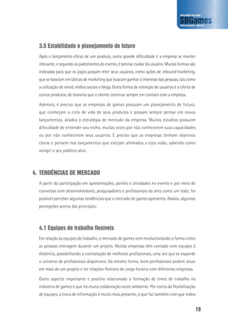 19
3.5 Estabilidade e planejamento de futuro
Após o lançamento eficaz de um produto, outra grande dificuldade é a empresa se manter
relevante, e segundo os palestrantes do evento, é preciso cuidar do usuário. Muitas formas são
indicadas para que os jogos possam reter seus usuários, como ações de inbound marketing,
que se baseiam em táticas de marketing que buscam ganhar o interesse das pessoas, tais como
a utilização de email, mídias sociais e blogs. Outra forma de retenção de usuários é a oferta de
outros produtos, de maneira que o cliente continue sempre em contato com a empresa.
Ademais, é preciso que as empresas de games possuam um planejamento de futuro,
que conheçam o ciclo de vida de seus produtos e possam sempre pensar em novos
lançamentos, aliados à estratégia de mercado da empresa. Muitos estúdios possuem
dificuldade de entender seu nicho, muitas vezes por não conhecerem suas capacidades
ou por não conhecerem seus usuários. É preciso que as empresas tenham objetivos
claros e pensem nos lançamentos que estejam alinhados a esta visão, sabendo como
atingir o seu público-alvo.
4.	TENDÊNCIAS DE MERCADO
A partir da participação em apresentações, painéis e atividades no evento e por meio de
conversas com desenvolvedores, pesquisadores e profissionais da área como um todo, foi
possível perceber algumas tendências que o mercado de games apresenta. Abaixo, algumas
percepções acerca das principais:
4.1 Equipes de trabalho flexíveis
Em relação às equipes de trabalho, o mercado de games vem revolucionando a forma como
as pessoas interagem durante um projeto. Muitas empresas têm contado com equipes à
distância, possibilitando a contratação de melhores profissionais, uma vez que se expande
o universo de profissionais disponíveis. Da mesma forma, bons profissionais podem atuar
em mais de um projeto e ter relações flexíveis de carga horária com diferentes empresas.
Outro aspecto importante e positivo relacionado à formação de times de trabalho na
indústria de games é que há muita colaboração neste ambiente. Por conta da flexibilização
de equipes, a troca de informação é muito mais presente, o que faz também com que todos
 