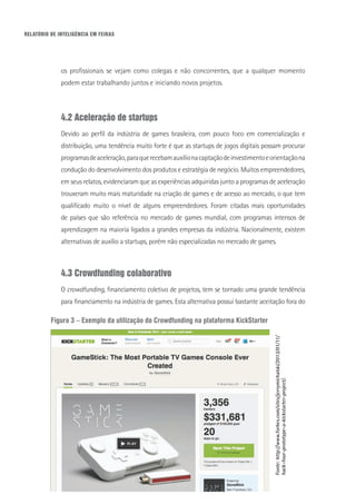 RELATÓRIO DE INTELIGÊNCIA EM FEIRAS
os profissionais se vejam como colegas e não concorrentes, que a qualquer momento
podem estar trabalhando juntos e iniciando novos projetos.
4.2 Aceleração de startups
Devido ao perfil da indústria de games brasileira, com pouco foco em comercialização e
distribuição, uma tendência muito forte é que as startups de jogos digitais possam procurar
programasdeaceleração,paraquerecebamauxílionacaptaçãodeinvestimentoeorientaçãona
condução do desenvolvimento dos produtos e estratégia de negócio. Muitos empreendedores,
em seus relatos, evidenciaram que as experiências adquiridas junto a programas de aceleração
trouxeram muito mais maturidade na criação de games e de acesso ao mercado, o que tem
qualificado muito o nível de alguns empreendedores. Foram citadas mais oportunidades
de países que são referência no mercado de games mundial, com programas intensos de
aprendizagem na maioria ligados a grandes empresas da indústria. Nacionalmente, existem
alternativas de auxílio a startups, porém não especializadas no mercado de games.
4.3 Crowdfunding colaborativo
O crowdfunding, financiamento coletivo de projetos, tem se tornado uma grande tendência
para financiamento na indústria de games. Esta alternativa possui bastante aceitação fora do
Figura 3 – Exemplo da utilização do Crowdfunding na plataforma KickStarter
Fonte:http://www.forbes.com/sites/jerrymichalski/2013/01/11/
hack-four-prototype-a-kickstarter-project/.
 