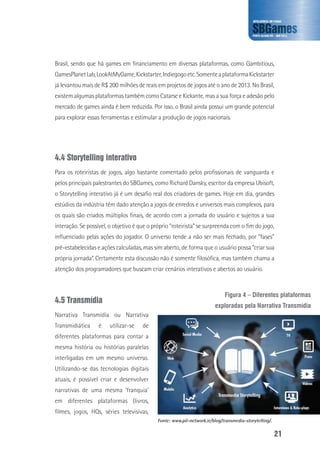 21
Brasil, sendo que há games em financiamento em diversas plataformas, como Gambitious,
GamesPlanetLab,LookAtMyGame,Kickstarter,Indiegogoetc.SomenteaplataformaKickstarter
já levantou mais de R$ 200 milhões de reais em projetos de jogos até o ano de 2013. No Brasil,
existem algumas plataformas também como Catarse e Kickante, mas a sua força e adesão pelo
mercado de games ainda é bem reduzida. Por isso, o Brasil ainda possui um grande potencial
para explorar essas ferramentas e estimular a produção de jogos nacionais.
4.4 Storytelling interativo
Para os roteiristas de jogos, algo bastante comentado pelos profissionais de vanguarda e
pelos principais palestrantes do SBGames, como Richard Dansky, escritor da empresa Ubisoft,
o Storytelling interativo já é um desafio real dos criadores de games. Hoje em dia, grandes
estúdios da indústria têm dado atenção a jogos de enredos e universos mais complexos, para
os quais são criados múltiplos finais, de acordo com a jornada do usuário e sujeitos a sua
interação. Se possível, o objetivo é que o próprio “roteirista” se surpreenda com o fim do jogo,
influenciado pelas ações do jogador. O universo tende a não ser mais fechado, por “fases”
pré-estabelecidas e ações calculadas, mas sim aberto, de forma que o usuário possa “criar sua
própria jornada”. Certamente esta discussão não é somente filosófica, mas também chama a
atenção dos programadores que buscam criar cenários interativos e abertos ao usuário.
4.5 Transmídia
Narrativa Transmídia ou Narrativa
Transmidiática é utilizar-se de
diferentes plataformas para contar a
mesma história ou histórias paralelas
interligadas em um mesmo universo.
Utilizando-se das tecnologias digitais
atuais, é possível criar e desenvolver
narrativas de uma mesma ‘franquia’
em diferentes plataformas (livros,
filmes, jogos, HQs, séries televisivas,
Figura 4 – Diferentes plataformas
exploradas pela Narrativa Transmídia
Fonte: www.pil-network.ie/blog/transmedia-storytelling/.
 