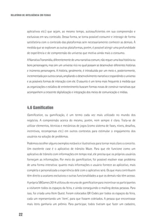 RELATÓRIO DE INTELIGÊNCIA EM FEIRAS
22
aplicativos etc.) que sejam, ao mesmo tempo, autossuficientes em sua compreensão e
exclusivas em seu conteúdo. Dessa forma, se torna possível consumir e interagir de forma
satisfatória com o conteúdo das plataformas sem necessariamente conhecer as demais. À
medida que se exploram as outras plataformas, porém, é possível atingir uma profundidade
de experiência e de compreensão do universo que motiva ainda mais o consumo.
ANarrativaTransmídia,diferentementedeumanarrativacomum,nãorequerumaboahistóriaou
bons personagens, mas sim um universo rico no qual possam se desenvolver diferentes histórias
e inúmeros personagens. A história, geralmente, é introduzida por um meio e, posteriormente,
incrementadaporoutroscanais,ampliandoodesenvolvimentonarrativoeexpandindoouniverso
e as possíveis formas de interação com ele. O assunto é um tema mais frequente à medida que
as organizações e estúdios de entretenimento buscam formas novas de construir narrativas que
acompanhem a crescente digitalização e integração dos meios de comunicação e mídias.
4.6 Gamification
Gamification, ou gamificação, é um termo cada vez mais utilizado no mundo dos
negócios. A compreensão acerca do mesmo, porém, nem sempre é clara. Trata-se de
utilizar elementos, técnicas e mecânicas de jogos (como sistema de fases, níveis, desafios,
incentivos, recompensas etc.) em outros contextos para estimular o engajamento dos
usuários na solução de problemas.
Podemos escolher alguns exemplos notáveis e ilustrativos para tornar mais claro o conceito.
Um excelente case é o aplicativo de trânsito Waze. Para que ele funcione como um
aplicativo de trânsito com informações em tempo real, ele precisa que os próprios usuários
forneçam as informações. Por meio do gamification, foi possível resolver esse problema
de uma forma interativa: quanto mais informações o usuário fornece ao aplicativo, mais
completa e personalizada a experiência dele com o aplicativo será. Os que mais contribuem
têm direito a avatares exclusivos e outras funcionalidades a que os demais não têm acesso.
AprópriaSBGames2014utilizoudorecursode gamificationparaincentivarosparticipantes
a visitarem todos os espaços da feira, e ainda conseguindo o mailing destas pessoas. Para
isso, foi criada uma Item Quest. Foram colocados QR Codes por todos os espaços da feira,
cada um representando um ‘item’, para que fossem coletados. A pessoa que encontrasse
mais itens ganharia um prêmio. Para participar, todos tiveram que fazer um cadastro,
 