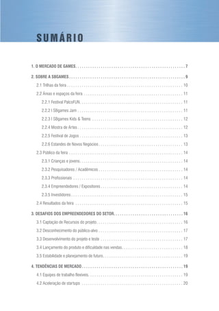 S U M Á R I O
1. O MERCADO DE GAMES. . . . . . . . . . . . . . . . . . . . . . . . . . . . . . . . . . . . . . . . . . . . . . . . . . . .  7
2. SOBRE A SBGAMES. . . . . . . . . . . . . . . . . . . . . . . . . . . . . . . . . . . . . . . . . . . . . . . . . . . . . . .  9
2.1 Trilhas da feira. . . . . . . . . . . . . . . . . . . . . . . . . . . . . . . . . . . . . . . . . . . . . . . . . . . . . . . . 10
2.2 Áreas e espaços da feira. . . . . . . . . . . . . . . . . . . . . . . . . . . . . . . . . . . . . . . . . . . . . . . . 11
2.2.1 Festival PalcoFUN. . . . . . . . . . . . . . . . . . . . . . . . . . . . . . . . . . . . . . . . . . . . . . . . . . 11
2.2.2 I SBgames Jam. . . . . . . . . . . . . . . . . . . . . . . . . . . . . . . . . . . . . . . . . . . . . . . . . . . 11
2.2.3 I SBgames Kids & Teens . . . . . . . . . . . . . . . . . . . . . . . . . . . . . . . . . . . . . . . . . . . . 12
2.2.4 Mostra de Artes. . . . . . . . . . . . . . . . . . . . . . . . . . . . . . . . . . . . . . . . . . . . . . . . . . . 12
2.2.5 Festival de Jogos. . . . . . . . . . . . . . . . . . . . . . . . . . . . . . . . . . . . . . . . . . . . . . . . . . 13
2.2.6 Estandes de Novos Negócios. . . . . . . . . . . . . . . . . . . . . . . . . . . . . . . . . . . . . . . . . 13
2.3 Público da feira. . . . . . . . . . . . . . . . . . . . . . . . . . . . . . . . . . . . . . . . . . . . . . . . . . . . . . . 14
2.3.1 Crianças e jovens. . . . . . . . . . . . . . . . . . . . . . . . . . . . . . . . . . . . . . . . . . . . . . . . . . 14
2.3.2 Pesquisadores / Acadêmicos. . . . . . . . . . . . . . . . . . . . . . . . . . . . . . . . . . . . . . . . . 14
2.3.3 Profissionais. . . . . . . . . . . . . . . . . . . . . . . . . . . . . . . . . . . . . . . . . . . . . . . . . . . . . 14
2.3.4 Empreendedores / Expositores. . . . . . . . . . . . . . . . . . . . . . . . . . . . . . . . . . . . . . . . 14
2.3.5 Investidores. . . . . . . . . . . . . . . . . . . . . . . . . . . . . . . . . . . . . . . . . . . . . . . . . . . . . . 15
2.4 Resultados da feira . . . . . . . . . . . . . . . . . . . . . . . . . . . . . . . . . . . . . . . . . . . . . . . . . . . . 15
3. DESAFIOS DOS EMPREENDEDORES DO SETOR. . . . . . . . . . . . . . . . . . . . . . . . . . . . . . . . .  16
3.1 Captação de Recursos do projeto. . . . . . . . . . . . . . . . . . . . . . . . . . . . . . . . . . . . . . . . . . 16
3.2 Desconhecimento do público-alvo. . . . . . . . . . . . . . . . . . . . . . . . . . . . . . . . . . . . . . . . . 17
3.3 Desenvolvimento do projeto e teste . . . . . . . . . . . . . . . . . . . . . . . . . . . . . . . . . . . . . . . . 17
3.4 Lançamento do produto e dificuldade nas vendas. . . . . . . . . . . . . . . . . . . . . . . . . . . . . . 18
3.5 Estabilidade e planejamento de futuro. . . . . . . . . . . . . . . . . . . . . . . . . . . . . . . . . . . . . . . 19
4. TENDÊNCIAS DE MERCADO. . . . . . . . . . . . . . . . . . . . . . . . . . . . . . . . . . . . . . . . . . . . . . . .  19
4.1 Equipes de trabalho flexíveis. . . . . . . . . . . . . . . . . . . . . . . . . . . . . . . . . . . . . . . . . . . . . . 19
4.2 Aceleração de startups . . . . . . . . . . . . . . . . . . . . . . . . . . . . . . . . . . . . . . . . . . . . . . . . . 20
 