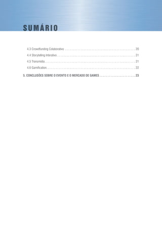 4.3 Crowdfunding Colaborativo . . . . . . . . . . . . . . . . . . . . . . . . . . . . . . . . . . . . . . . . . . . . . . 20
4.4 Storytelling Interativo. . . . . . . . . . . . . . . . . . . . . . . . . . . . . . . . . . . . . . . . . . . . . . . . . . . 21
4.5 Transmídia. . . . . . . . . . . . . . . . . . . . . . . . . . . . . . . . . . . . . . . . . . . . . . . . . . . . . . . . . . . 21
4.6 Gamification. . . . . . . . . . . . . . . . . . . . . . . . . . . . . . . . . . . . . . . . . . . . . . . . . . . . . . . . . . 22
5. CONCLUSÕES SOBRE O EVENTO E O MERCADO DE GAMES. . . . . . . . . . . . . . . . . . . . . . .  23
S U M Á R I O
 