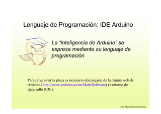 José Manuel Ruiz Gutiérrez
Lenguaje de Programación: IDE Arduino
La “inteligencia de Arduino” se
expresa mediante su lenguaje de
programación
Para programar la placa es necesario descargarse de la página web de
Arduino (http://www.arduino.cc/en/Main/Software) el entorno de
desarrollo (IDE).
 