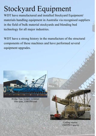 Stockyard Equipment
WDT have manufactured and installed Stockyard Equipment/
materials handling equipment in Australia via recognised suppliers
in the field of bulk material stockyards and blending bed
technology for all major industries.
WDT have a strong history in the manufacture of the structural
components of these machines and have performed several
equipment upgrades.
Bridge Type Scraper reclaimer
50m span, 1100TPH coal
Luffing stacker
1200TPH Capacity
 