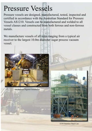 Pressure Vessels
Pressure vessels are designed, manufactured, tested, inspected and
certified in accordance with the Australian Standard for Pressure
Vessels AS1210. Vessels can be manufactured and welded to all
vessel classes and constructed from both ferrous and non-ferrous
metals.
We manufacture vessels of all sizes ranging from a typical air
receiver to the largest 10.0m diameter sugar process vacuum
vessel.
321H Stainless Steel Con-
6m diameter Digestor Installation
 