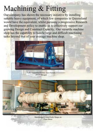 Machining & Fitting
Machining of vessel body flange on
Floor Borer
Our company has shown the necessary initiative by installing
suitable heavy equipment, of which few companies in Queensland
would have the equivalent, whilst pursuing a progressive Research
and Development policy to enable us to effectively support our
growing Design and Construct Capacity. Our versatile machine
shop has the capability to handle large and difficult machining
tasks beyond that of your average machine shop.
Fully Assembled Rotary Juice Screen
(WDT Design)
 