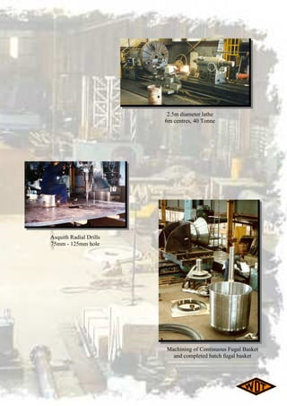 Machining of Continuous Fugal Basket
and completed batch fugal basket
Asquith Radial Drills
75mm - 125mm hole
2.5m diameter lathe
6m centres, 40 Tonne
 