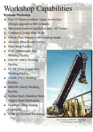 Workshop Capabilities
Brisbane Workshop
♦ Five 10 Tonne overhead cranes in two bays
(Design upgrade to 60T in hand).
♦ Maximum load out handled to date—65 Tonne.
♦ 3100mm x 25mm Plate Rolls.
♦ Falcon Plate Stripper with 6 cutting heads.
♦ Abrasive Blast Room Facility.
♦ Paint Shop Facility.
♦ SAW (Submerged Arc)
Welding Facility.
♦ GMAW (MIG) Welding
Facility.
♦ FCAW (Flux Cored Arc)
Welding Facility.
♦ GTAW (TIG) Welding
Facility.
♦ MMAW (Stick) Welding
Facility.
♦ Carbon Steel, Stainless Steel,
Duplex Steel Fabrication
♦ Extensive Shop Testing
Capability.
♦ 4,500 m2
Covered Workshop.
Shop Testing of 3000TPH Ship loader
In our Brisbane Workshop.
 