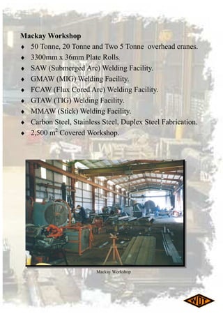 Mackay Workshop
♦ 50 Tonne, 20 Tonne and Two 5 Tonne overhead cranes.
♦ 3300mm x 36mm Plate Rolls.
♦ SAW (Submerged Arc) Welding Facility.
♦ GMAW (MIG) Welding Facility.
♦ FCAW (Flux Cored Arc) Welding Facility.
♦ GTAW (TIG) Welding Facility.
♦ MMAW (Stick) Welding Facility.
♦ Carbon Steel, Stainless Steel, Duplex Steel Fabrication.
♦ 2,500 m2
Covered Workshop.
Mackay Workshop
 