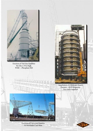 Erection of Conveyor Gantries
At Newlands Coal Mine
Installation of a Multiple Hearth
Furnace—QLD Magnesia.
Two units supplied.
Erection of Tail Gas Scrubber
8m Dia x 47m High.
WMC—Phosphate Hill
 