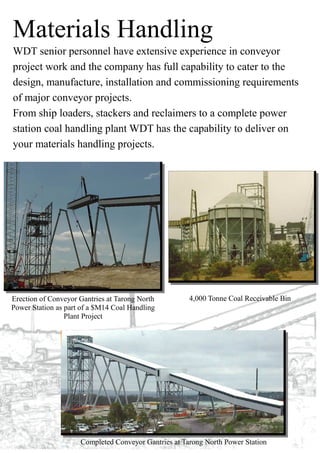Materials Handling
WDT senior personnel have extensive experience in conveyor
project work and the company has full capability to cater to the
design, manufacture, installation and commissioning requirements
of major conveyor projects.
From ship loaders, stackers and reclaimers to a complete power
station coal handling plant WDT has the capability to deliver on
your materials handling projects.
Erection of Conveyor Gantries at Tarong North
Power Station as part of a $M14 Coal Handling
Plant Project
4,000 Tonne Coal Receivable Bin
Completed Conveyor Gantries at Tarong North Power Station
 