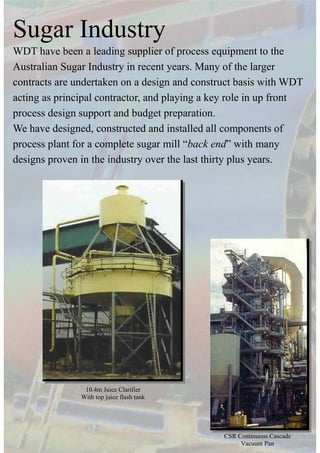 Sugar Industry
WDT have been a leading supplier of process equipment to the
Australian Sugar Industry in recent years. Many of the larger
contracts are undertaken on a design and construct basis with WDT
acting as principal contractor, and playing a key role in up front
process design support and budget preparation.
We have designed, constructed and installed all components of
process plant for a complete sugar mill “back end” with many
designs proven in the industry over the last thirty plus years.
10.4m Juice Clarifier
With top juice flash tank
CSR Continuous Cascade
Vacuum Pan
 