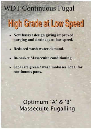 WDT Continuous Fugal
Optimum ‘A’ & ‘B’
Massecuite Fugalling
♦ New basket design giving improved
purging and drainage at low speed.
♦ Reduced wash water demand.
♦ In-basket Massecuite conditioning.
♦ Separate green / wash molasses, ideal for
continuous pans.
 