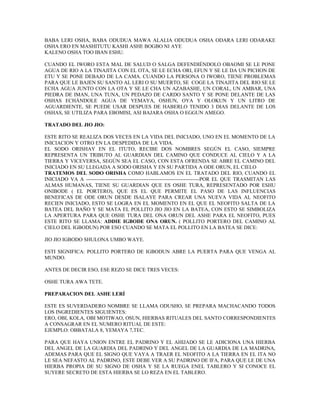 BABA LERI OSHA, BABA ODUDUA MAWA ALALIA ODUDUA OSHA ODARA LERI ODARAKE
OSHA ERO EN MASHITUTU KASHI ASHE BOGBO NI AYE
KALENO OSHA TOO IBAN ESHU.
CUANDO EL IWORO ESTA MAL DE SALUD O SALGA DEFENDIÉNDOLO OBAOMI SE LE PONE
AGUA DE RIO A LA TINAJITA CON EL OTA, SE LE ECHA ORI, EFUN Y SE LE DA UN PICHON DE
ETU Y SE PONE DEBAJO DE LA CAMA. CUANDO LA PERSONA O IWORO, TIENE PROBLEMAS
PARA QUE LE BAJEN SU SANTO AL LERI O SU MUERTO, SE COGE LA TINAJITA DEL RIO SE LE
ECHA AGUA JUNTO CON LA OTA Y SE LE CHA UN AZABASHE, UN CORAL, UN AMBAR, UNA
PIEDRA DE IMAN, UNA TUNA, UN PEDAZO DE CARDO SANTO Y SE PONE DELANTE DE LAS
OSHAS ECHÁNDOLE AGUA DE YEMAYA, OSHUN, OYA Y OLOKUN Y UN LITRO DE
AGUARDIENTE, SE PUEDE USAR DESPUES DE HABERLO TENIDO 3 DIAS DELANTE DE LOS
OSHAS, SE UTILIZA PARA EBOMISI, ASI BAJARA OSHA O EGGUN AMEGO.
TRATADO DEL JIO JIO:
ESTE RITO SE REALIZA DOS VECES EN LA VIDA DEL INICIADO, UNO EN EL MOMENTO DE LA
INICIACION Y OTRO EN LA DESPEDIDA DE LA VIDA.
EL SODO ORISHAY EN EL ITUTO, RECIBE DOS NOMBRES SEGÚN EL CASO, SIEMPRE
REPRESENTA UN TRIBUTO AL GUARDIAN DEL CAMINO QUE CONDUCE AL CIELO Y A LA
TIERRA Y VICEVERSA, SEGÚN SEA EL CASO, CON ESTA OFRENDA SE ABRE EL CAMINO DEL
INICIADO EN SU LLEGADA A SODO ORISHA Y EN SU PARTIDA A ODE ORUN, EL CIELO
TRATEMOS DEL SODO ORISHA COMO HABLAMOS EN EL TRATADO DEL RIO, CUANDO EL
INICIADO VA A -----------------------------------------------------------------POR EL QUE TRASMITAN LAS
ALMAS HUMANAS, TIENE SU GUARDIAN QUE ES OSHE TURA, REPRESENTADO POR ESHU
ONIBODE ( EL PORTERO), QUE ES EL QUE PERMITE EL PASO DE LAS INFLUENCIAS
BENEFICAS DE ODE ORUN DESDE ISALAYE PARA CREAR UNA NUEVA VIDA AL NEOFITO
RECIEN INICIADO, ESTO SE LOGRA EN EL MOMENTO EN EL QUE EL NEOFITO SALTA DE LA
BATEA DEL BAÑO Y SE MATA EL POLLITO JIO JIO EN LA BATEA, CON ESTO SE SIMBOLIZA
LA APERTURA PARA QUE OSHE TURA DEL ONA ORUN DEL ASHE PARA EL NEOFITO, PUES
ESTE RITO SE LLAMA: ADDIE IGBODE ONA ORUN. ( POLLITO PORTERO DEL CAMINO AL
CIELO DEL IGBODUN) POR ESO CUANDO SE MATA EL POLLITO EN LA BATEA SE DICE:
JIO JIO IGBODO SHULONA UMBO WAYE.
ESTI SIGNIFICA: POLLITO PORTERO DE IGBODUN ABRE LA PUERTA PARA QUE VENGA AL
MUNDO.
ANTES DE DECIR ESO, ESE REZO SE DICE TRES VECES:
OSHE TURA AWA TETE.
PREPARACION DEL ASHE LERÍ
ESTE ES SUVERDADERO NOMBRE SE LLAMA ODUSHO, SE PREPARA MACHACANDO TODOS
LOS INGREDIENTES SIGUIENTES:
ERO, OBI, KOLA, OBI MOTIWAO, OSUN, HIERBAS RITUALES DEL SANTO CORRESPONDIENTES
A CONSAGRAR EN EL NUMERO RITUAL DE ESTE:
EJEMPLO: OBBATALA 8, YEMAYA 7,TEC.
PARA QUE HAYA UNION ENTRE EL PADRINO Y EL AHIJADO SE LE ADICIONA UNA HIERBA
DEL ANGEL DE LA GUARDIA DEL PADRINO Y DEL ANGEL DE LA GUARDIA DE LA MADRINA,
ADEMAS PARA QUE EL SIGNO QUE VAYA A TRAER EL NEOFITO A LA TIERRA EN EL ITA NO
LE SEA NEFASTO AL PADRINO, ESTE DEBE VER A SU PADRINO DE IFA, PARA QUE LE DE UNA
HIERBA PROPIA DE SU SIGNO DE OSHA Y SE LA RUEGA ENEL TABLERO Y SI CONOCE EL
SUYERE SECRETO DE ESTA HIERBA SE LO REZA EN EL TABLERO.
 