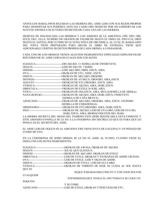 ANTES LOS BABALAWOS REZABAN LAS HIERBAS DEL ASHE LERI CON SUS REZOS PROPIOS
PARA DESPERTAR SUS PODERES, ESTO HA CAIDO EBN DESHUSO POR NO CONSERVAR LOS
NUEVOS AWOSES LOS SUYERES SECRETOS DE CADA UNA DE LAS HIERBAS.
DESPUES DE MACHACADA LAS HIERBAS Y LOS ASHESES SE LE ADICIONA: OÑI, EPO, ORI,
EFUN, EKU, ELLA, NUMERO DE GRANOS DE PALMICHE SEGÚN EL OSHA (EL EPO O EL ORIN
SEGÚN EL SANTO), POR ULTIMO SE LE ECHA IYEFA DE ORUNMILA, AL CUAL EL BABALAWO
DEL IYEFA TIENE PREPARADO PARA HECER EL EBBO DE ENTRADA, TIENE QUE
ADICIONARLE CIERTOS SECRETOS PROPIOS DE CADA ORISHA A CONSAGRAR.
CADA UNO DE LOS ORISHAS TIENEN ALGUNOS INGREDIENTES ESPECIALES ESPECIFICOS DE
REFUERZO DE SU ASHE LERI LOS CUALES SON LOS SGTES:
ELEGGUA------------------------------ERI AKUKO, 11 SEMILLAS DE EWEREYEYE.
OGGUN---------------------------------LERI DE EKUTE, 7 IGBIN.
OSHOSI---------------------------------LERI AKUARO, OBIN, EDUN, AIRA.
OYA-------------------------------------OKOKAN DE ETU, ASHE, ANUN.
OSHUN---------------------------------OKOKAN DE AKUARO, OROGBO.
SHANGO-------------------------------OKOKAN DE AYAKUA, OROGBO, AIRA,ANUN.
AGGAYU-------------------------------OKOKAN DE ETU,OROGBO, ANUN, AIRA.
YEMAYA-------------------------------OKOKAN DE AKUKO, AIRA, OGBI, EDUN.
OBBATALA----------------------------OKOKAN DE EYELE,16 IGBI, AIRA
YEWA-----------------------------------OKOKAN DE OSI,ANUN, AIRA, IRULA(SEMILLA DE AREKA).
NANA BURUKU----------------------OKOKAN DE AKUKO, AIRA, OGBI, EDUN, EWREYEYE
(SEMILLA DE CAÑA BRAVA).
AZOJUANO----------------------------OKOKAN DE AKUARO, OROGBO, AIRA, EDUN, AYONIMU
(SEMILLA DE COBADONGA)
ORISHAOKO---------------------------OKOKAN DE ETU,OROGBO, AIRA, OGBI, EDUN.
INLE--------------------------------------OKOKAN DE AKUKO, LERI DE EYA ORO, LERI DE EYA BO,
OGBI, EDUN, AIRA, IBORO(COQUITOS DEL MAR)
LA HIERBA SECRETA DEL SIGNO DEL PADRINO ESTE DEBE MASTICARLA OCULTAMENTE Y
ESTE AMASIJO O PAPILLA SE LE DA A LA OYIGBONA SIN DECIRLE LO QUE ES PARA QUE LO
PONGA EN EL SECRETO DEL ASHE.
EL ASHE LERI DE OGGUN SE LE ADICIONA EWE ERAN (PATA DE GALLINA) Y UN PEDAZO DE
CUERO DE EYO.
EN LA CEREMONIA DE SODO ORISHA SE LE DA EL ASHE AL IYAWO, CUANDO VIENE EL
OSHA CON LOS SGTES INGREDIENTES:
ELEGGUA--------------------------------OKOKAN DE AWASA, OKOKAN DE AKUKO.
OGGUN----------------------------------- IGUAL QUE ELEGGUA.
OSHOSI-----------------------------------OKOKAN DE AKUARO, OKOKAN DE EYELE.
OBBATALA------------------------------LERI DE EYELE, OKOKAN Y ENTRAÑAS DE ADDIE CRUDAS.
OYA----------------------------------------LERI DE EYELE, LERI Y OKAN DE ADDIE.
OSHUN------------------------------------OKOKAN DE EYELE, LERI DE ELLA ORO.
YEMAYA---------------------------------OKOKAN DE TORRITO DE MAR, SE CUIDA AL SOL HASTA
QUE SE
SEQUE PARAHACERLO POLVO Y CON ESOS POLVOS
CUALQUIER
ENFERMEDAD QUE TENGA EL ONI YEMAYA SE COGE UN
POQUITO
Y SE COME.
AZOJUANO------------------------------LERI DE EYELE, OKOKAN Y PESCUEZO DE ETU.
 