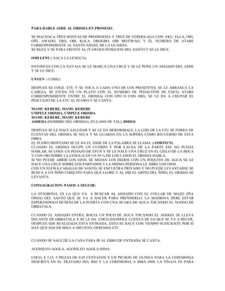 PARA DARLE ASHE AL ORISHA EN PROSESO:
SE MACHACA TRES HOJITAS DE PRODIGIOSA Y TRES DE VERDOLAGA CON: EKU, ELLA, ORI,
OÑI, AWADO, ERO, OBI, KOLA, OROGBO, OBI MOTIWAO, Y ÉL NUMERO DE ATARE
CORRESPONDIENTE AL SANTO ANGEL DE LA GUARDA.
SE REZA Y SE PARA FRENTE AL IYAWOEN POSECION DEL SANTO Y SE LE DICE:
OMI LENU ( SACA LA LENGUA).
ENTONCES CON LA NAVAJA SE LE MARCA UNA CRUZ Y SE LE PONE UN AMASIJO DEL ASHE
Y SE LE DICE:
UNYEN ( COME).
DESPUES SE COGE: ETU Y SE TOCA A CADA UNO DE LOS PRESENTES, SE LE ARRANCA LA
CABEZA, SE E3CHA EN UN PLATO CON EL NUMERO DE PEDACITOS DE COCO, ATARE
CORRESPONDIENTE ENTRE EL ORISHA( CON EPO O CON ORI), SE LE DA A CHUPAR EL
PESCUEZO DE LA ETU AL IYAWO Y SE CANTA:
MAMU KERERE, MAMU KERERE
UMPELE ORISHA, UMPELE ORISHA
MAMU KERERE, MAMU KERERE
ASHEDA (NOMBRE DEL ORISHA), (FULANO DE TAL), DIDEO.
DESPUES SE LE HACE SALUDAR Y SE LE DA MOFORIBALE, LA LERI DE LA ETU SE FORRA DE
CUENTAS DEL ORISHA SE SECA Y SE GUARDA EN LA SOPERA COMO RECUERDO DE ESTA
OBRA
EL IYAWO MONTADO SE LE DA EL ASHE DE LA PALABRA SE LLAMA ( OMOTUN).
CUANDO EL ORISHA OCUPE UN CUERPO Y POR CAUSA DE LA PARTE ESE NO PUEDA
HABLAR, SE COGE UN PEDAZO DE EFUN Y SE LE HACE UNA CRUZ EN EL CIELO DE LA BOCA
Y CON ORI SOBRE LA LENGUA EN UN 95 % DE LOS CASOS EL ORISHA HABLA.
SI NO PUEDE ABRIR LOS OJOS, SE MOJAN LOS DEDOS CON UN POQUITO DE AGUA SE LE
HACE UNA CRUZ SOBRE LOS PARPADOS Y LA MISMA PERSONA LE ABRE LOS OJOS.
CON UN ELEWA CABALLO DE SANTO, SE ENCUETRA PRIVADO Y NO PUEDE LEVANTARSE SE
BUSCA A UN ÑIÑO CHIQUITO PARA QUE LLORE Y AL OIR EL GRITO DEL ÑIÑO, EL ORISHA SE
LEVANTA
CONSAGRACION: PASOS A SEGUIR:
LA OYIGBONA, ES LA QUE VA A BUSCAR AL AHIJADO CON EL COLLAR DE MAZO (IÑA
OSHA) DEL SANTO QUE SE VA A HACER PARA PRENDERLO, LA MADRINA DEBE ESTAR
ESPERÁNDOLO DETRÁS DE LA PUERTA CON UNA JICARA DE AGUA TOCANDO EL AGOGO DE
OBBATALA.
CUANDO EL AHIJADO ENTRA, ROCIA UN POCO DE AGUA TOCANDO EL AGOGO, SE LLEVA
DELANTE DE OBBATALA Y SE LE DA COCO DÁNDOLE CUENTA DE LO QUE SE VA A HECER,
DESPUES SDE REALIZADA ESTA ENTRADA, ESTO SE HACE CON TIEMPO SUFICIENTE POR SI
HAY QUE HACER MISA A DIFUNTO, OFRENDA ETC.
CUANDO SE SALE DE LA CASA PARA IR AL EBBO DE ENTRADA SE CANTA:
AGONILEO AGOLA, AGONILEO AGOLA OSHA.
COCO, $ 3.15, 5 PIEZAS DE 0.05 CENTAVOS Y UN PICHON DE GUINEA PARA LA CEREMONIA
DESCRITA EN EL TRATADO DEL RIO Y LA CEREMONIA A IBBA OMI, LA TINAJA ES PARA
 