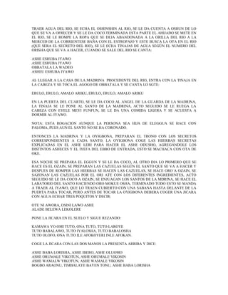 TRAER AGUA DEL RIO, SE ECHA EL OSHINSHIN AL RIO, SE LE DA CUENTA A OSHUN DE LO
QUE SE VA A OFRECER Y SE LE DA COCO.TERMINADA ESTA PARTE EL AHIJADO SE METE EN
EL RIO, SE LE ROMPE LA ROPA QUE SE DEJA ABANDONADA A LA ORILLA DEL RIO A LA
MERCED DE LA CORRIENTESE BAÑA CON EL ESTROPAJO Y ESTE BUSCA LA OTA EN EL RIO
(QUE SERA EL SECRETO DEL RIO), SE LE ECHA TINAJAS DE AGUA SEGÚN EL NUMERO DEL
ORISHA QUE SE VA A HACER, CUANDO SE SALE DEL RIO SE CANTA:
ASHE ESHUBA IYAWO
ASHE ESHUBA IYAWO
OBBATALA LA WADEO
ASHEU ESHUBA IYAWO
AL LLEGAR A LA CASA DE LA MADRINA PROCEDENTE DEL RIO, ENTRA CON LA TINAJA EN
LA CABEZA Y SE TOCA EL AGOGO DE OBBATALA Y SE CANTA LO SGTE:
ERULO, ERULO, AMALO ARIKU, ERULO, ERULO, AMALO ARIKU
EN LA PUERTA DEL CUARTO, SE LE DA COCO AL ANGEL DE LA GUARDA DE LA MADRINA,
LA TINAJA SE LE PONE AL SANTO DE LA MADRINA, ACTO SEGUIDO SE LE RUEGA LA
CABEZA CON EYELE MEYI FUNFUN, SE LE DA UNA COMIDA LIGERA Y SE ACUESTA A
DORMIR AL IYAWO.
NOTA: ESTA ROGACION AUNQUE LA PERSONA SEA HIJA DE ELEGGUA SE HACE CON
PALOMA, PUES AUN EL SANTO NO SE HA CORONADO.
ENTONCES LA MADRINA Y LA OYIGBONA, PREPARAN EL TRONO CON LOS SECRETOS
CORRESPONDIENTES A CADA SANTO, LA OYIGBONA COGE LAS HIIERBAS SECRETAS
EXPLICADAS EN EL ASHE LERI PARA HACER EL ASHE ODUSHO, AGREGÁNDOLE LOS
DISTINTOS ASHECES Y EL IYEFA DEL EBBO DE ENTRADA, ESTO SE MACHACA CON OTA DE
OKE.
ESA NOCHE SE PREPARA EL EGGUN Y SE LE DA COCO, AL OTRO DIA LO PRIMERO QUE SE
HACE ES EL OZAIN, SE PREPARAN LAS CAZUELAS SEGÚN EL SANTO QUE SE VA A HACER Y
DESPUES DE ROMPER LAS HIERBAS SE HACEN LAS CAZUELAS, SE HACE ORO A OZAIN, SE
SAZONAN LAS CAZUELAS POR EL ORI ATE CON LOS DIFERENTES INGREDIENTES, ACTO
SEGUIDO SE LE DA COCO A OZAIN, SE ENJUAGAN LOS SANTOS DE LA MDRINA, SE HACE EL
LABATORIO DEL SANTO HACIENDO ORO MOKUE OSHA, TERMINADO TODO ESTO SE MANDA
A TRAER AL IYAWO, QUE LO TRAEN CUBIERTO CON UNA SABANA HASTA DELANTE DE LA
PUERTA PARA TOCAR, PERO ANTES DE TOCAR LA OYIGBONA DEBERA COGER UNA JICARA
CON AGUA ECHAR TRES POQUITOS Y DECIR:
OTU NI AWORA, OSINI LAWO ASHE
ALADE BELEWA LEKOLERE
PONE LA JICARA EN EL SUELO Y SIGUE REZANDO:
KAMAWA YO OMI TUTO, ONA TUTO, TUTO LAROYE
TUTO BABALAWO, TUTO IYALOSHA, TUTO BABALOSHA
TUTO OLOFO, ONA TUTO ILE AFOKOYERI INLE AFOKAN.
COGE LA JICARA CON LAS DOS MANOS LA PRESENTA ARRIBA Y DICE:
ASHE BABA LORISHA, ASHE IBERO, ASHE OLUOMO
ASHE ORUMALE YIKOTUN, ASHE ORUMALE YIKOSIN
ASHE WAMALW YIKOTUN, ASHE WAMALE YIKOSIN
BOGBO ARAONU, TIMBALAYE BAYEN TONU, ASHE BABA LORISHA
 