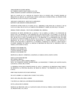 ASHE BOGBO IYALOSHA IROWA
ILE TIMBELE EDDUN MAFE EDDUN AYA IYE
ARIKU BABAWA KASHETA BABAWA KADUMINA
DICE EL SANTO SE VA A HECER EN TONCES TOCA LA PUERTA DEL CUARTO DONDE LE
PREGUNTA EL ORIATE EL SANTO QUE VIENE A BUSCAR, CUANDO ENTRA, AL PONER UN PIE
DENTRO SE LE DA UN EYELE CANATANDO:
ARELEKUN ASHILEKUN, AKELE KUN ASHILERUN
KOFEDUN ARE BABAWA ESHILEKOFEDUN
ENTONCES ENTRA PARA EL CUARTO, SE LE ARRODILLA DELANTE DE LA BATEA Y SE LE
LAVA LA CARA, SE LE LAVA LA CABEZA CON HIERBAS Y JABON, SE ENJUAGA Y SE DICE:
ORISHA TEMITA ISHARA ENI IYAWO (NOMBRE DEL ORISHA)
ENTONCES SE METE DENTRO DE LA BATEA Y SE LE RIPEA LA ROPA Y YA DESNUDO SE
BAÑA CON LAS HIERBAS Y LOS OMIEROS DE LOS SANTOS DEL LAVATORIO, AL SALIR DE
BATEA SE MATA EL JIO DE UN GOLPE DICIENDO LO TRATADO Y EXPLICADO EN TRATADO
DEL JIO JIO, SE LE VISTE CON ROPA BLACA Y SE PROCEDE A LA CEREMONIA DEL PELADO,
SE SIENTA EL NIOFITO SOBRE EL PILON Y SE LE HACE LA TRENSITA, SI HAY UN BABALAWO
PRESENTE, SE LE DA LA POTESTAD DE PRESENTAR LA TIJERA PRIMERO, LA NAVAJA Y
PEINE.ACTO SEGUIDO LA PRESENTA LA MADRINA, COMIENZA EL ORIATE A MOYUGBAR Y
CUANDO TERMINA SE CORTA LA MECHA O MECHON DE PELO DE LA TRENSITA CON LA
TIJERA CANTANDO LO SGTE:
BOGBO JUANI SHOBE EYE
BOGBO JUANI SHIOBE EYE
( SANTO) ASHABA ALABEO
BOGBO JUANI SHOBE EYE
DESPUES EL ORIATE COMIENZA A RASPAR LA CABEZA CON EL SIGTE CANTO:
OSHA JUANI ISURO IBO ERI
ERI ASHEKA DIKOLA
(SANTO) LOFUN LABEO ASHEKA DIKOLA
NOTA: SE COMIENZA DESDE OLODDUMARE, LAS REGIONES Y TODOS LOS SANTOS HASTA
LLEGAR AL ANGEL DEL IYAWO.
LA PRIMERA ES BLANCO, DESPUES ROJO, EL AZUL Y AMARILLO, SE PREPARA PARA TODO Y
SE PRESENTA LA PINTURA BLANCA, SE MOJA EL PINCEL Y SE PRESENTA AL CIELO Y SE
CANTA:
OMO YOKO OLODUN EFUN OSUN MEWAO.
SE LLEVA SOBRE LA CABEZA DEL IYAWO Y SE CANTA:
OSUN AWA ORLAWA OMA LASHEO
Y SE PINTA EL CIRCULO, LOS PRESENTES RESPONDEN:
EFUN LAWAO OSUN LOBURO
DESPUES SE PROCEDE CON LA CAZUELITA ROJA EN IGUAL FORMA CANATANDO LO SGTE
AL PRESENTARLA AL CIELO:
 